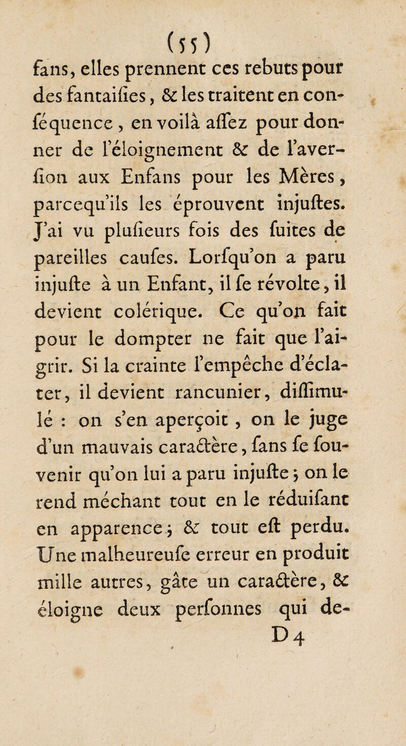 fans, elles prennent ces rebuts pour des fantaides, & les traitent en con- féquence , en voilà aflez pour don¬ ner de l’éloignement & de Faver- don aux Enfans pour les Mères, parcequ’ils les éprouvent injuftes. J’ai vu pludeurs fois des fuites de pareilles caufes. Lorfqu’on a paru injufte à un Enfant, il fe révolte, il devient colérique. Ce qu’on fait pour le dompter ne fait que Fai- grir. Si la crainte F empêche d écla¬ ter, il devient rancunier, diffimu- lé : on s’en aperçoit , on le juge d’un mauvais caraftère, fans fe fou- venir qu’on lui a paru injufte ; on le rend méchant tout en le réduifant en apparence ; &£ tout eft perdu. Une malheureufe erreur en produit mille autres, gâte un caraûère, 8c éloigne deux perfonnes qui de- D4 1