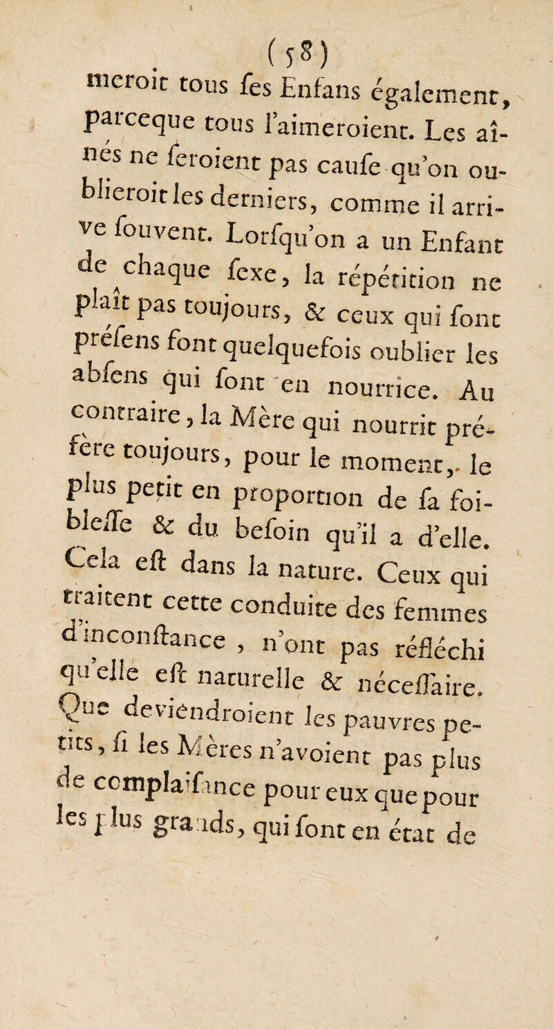(î*) iiicroit tous fes Enfans également, paiceque tous l’aimeraient. Les aî¬ nés ne feraient pas caufe qu’on ou¬ blierait les derniers, comme il arri¬ ve fouvent. Lorfqu on a un Enfant de chaque fcxe, la répétition ne p-ait pas toujours, & ceux qui font prefens font quelquefois oublier les abfens qui font en nourrice. Au contraire, la Mère qui nourrit pré¬ fère toujours, pour le moment,, le pins petit en proportion de fa foi- blede & du befoin qu’il a d’elle. Cela eft dans la nature. Ceux qui tiaitent cette conduite des femmes dm confiance , n’ont pas réfléchi «Efelle eft naturelle & néceflàire. Que deviendraient les pauvres De¬ nts, fi les Mères n’avoient pas plus ce ccmpla fince pour eux que pour les plus grands, qui font en état de