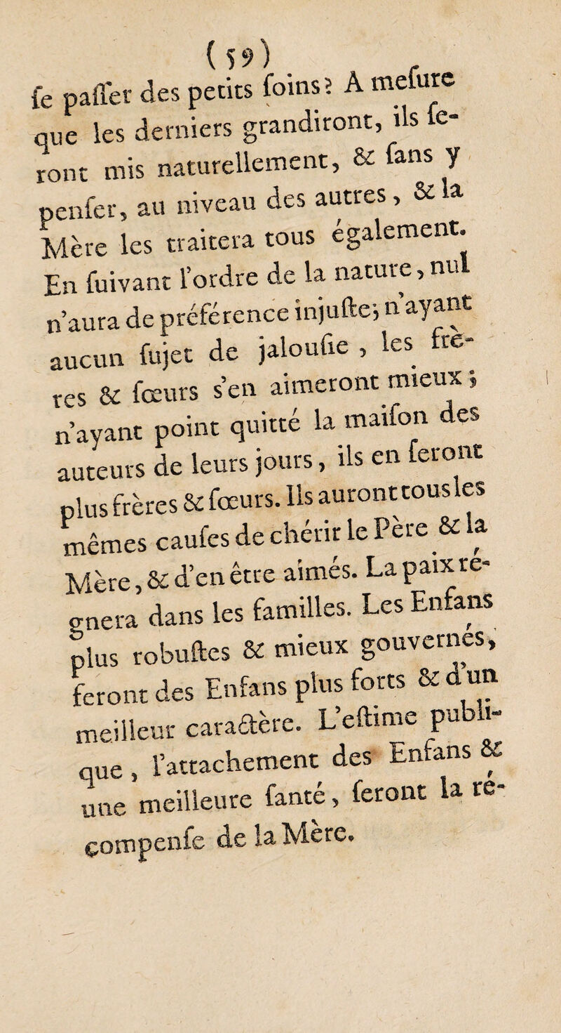 fe palier des petits foins; A mcfure que les derniers grandiront, ils ie- ront mis naturellement, & fans y penfer, au niveau des autres, & a Mère les traitera tous également. En fuivant l’ordre de la nature,nul n’aura de préférence injufte} n ayant aucun fojet de jaloufie , les re¬ res & fœurs s en aimeront mieux n’ayant point quitté la rnaifon des auteurs de leurs jours, ils en feront plus frères & fœurs. Ils auront tousles mêmes caufes de chérir le Peie & a Mère, & d’en être aimés. La paix ré¬ gnera dans les familles. Les Enfans plus robuftes & mieux gouvernes, feront des Enfans plus forts & du* meilleur caradère. L’eftime publi¬ que , l’attachement des Enfans &c une meilleure fente, feront la re-