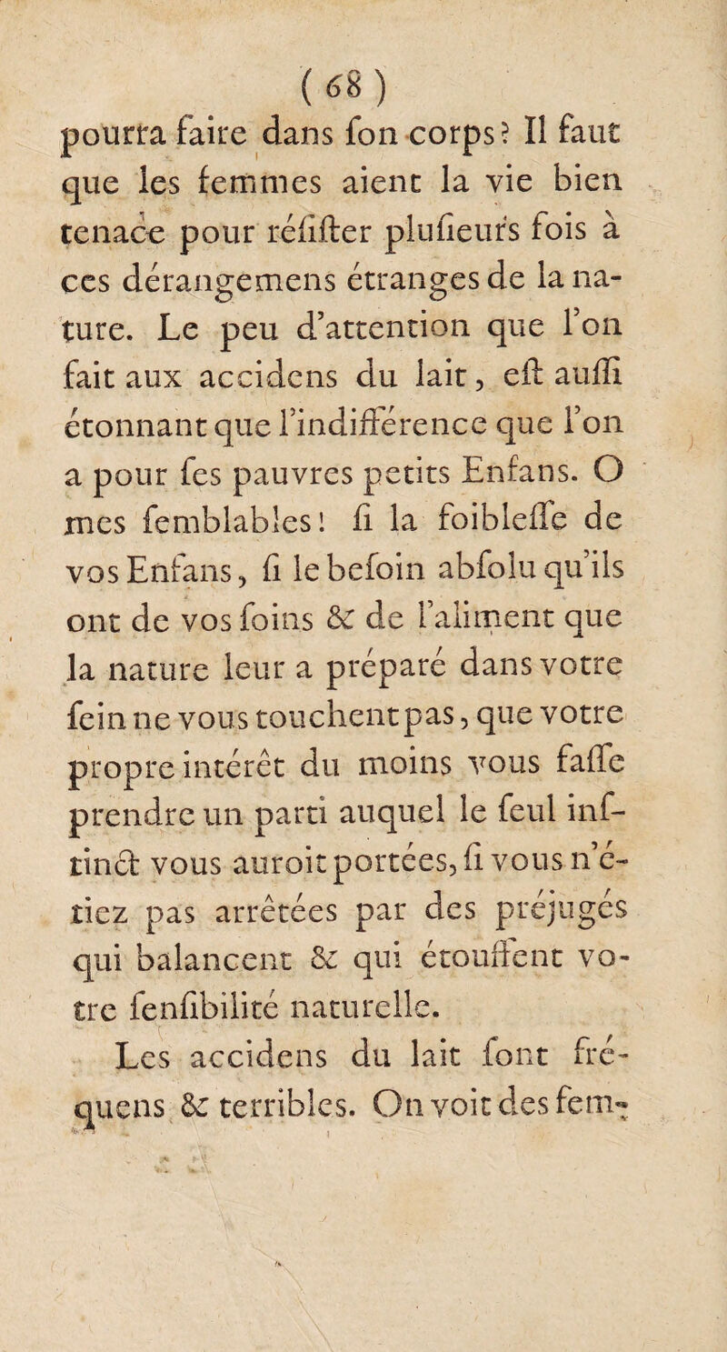 pourra faire dans fon corps? Il faut que les femmes aient la vie bien tenace pour réfifter plufieurs lois à ces dérangemens étranges de la na¬ ture. Le peu d’attention que Ton fait aux accidens du lait, eft auffi étonnant que l’indifférence que Ton a pour fes pauvres petits Enfans. O mes femblablesl fi la foiblelfe de vos Enfans, fi lebefoin abfolu qu’ils ont de vos foins & de l’aliment que la nature leur a préparé dans votre fein ne vous touchentpas, que votre propre intérêt du moins vous baffe prendre un parti auquel le feul inf- tincf vous auroit portées, fi vous n’c- riez pas arrêtées par des préjugés qui balancent & qui étouffent vo¬ tre fenfîbilité naturelle. Les accidens du lait font fré- quens 8c terribles. On voit des fem-