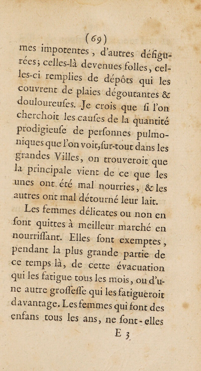 (*9) mes impotentes , d’autres défîêü- reesj celles-là devenues folles, cel- es-ci remplies de dépôts qui les couvrent de plaies dégoûtantes & douloureufes. Je crois que fi l’on Cw^i^noit les cauies de la quantité prodigieufe de perfonnes pulmo- mques que l’on voic,fur-tout dans les glandes V'illes, on trouveroit que 1,1 Princ,pale vient de ce que les unes ont.ete mal nourries, & les autres ont mal détourné leur lait. Les femmes délicates ou non en -«-ont quittes a meilleur marché en nournlTant. Elles font exemptes, pendant la plus grande partie de ce temps là, de cette évacuation qui les fatigue tous les mois, ou d’u¬ ne autre grolfelfe qui les fatigueroit davantage. Les femmes qui font des enfans tous les ans, ne font - elles r 5