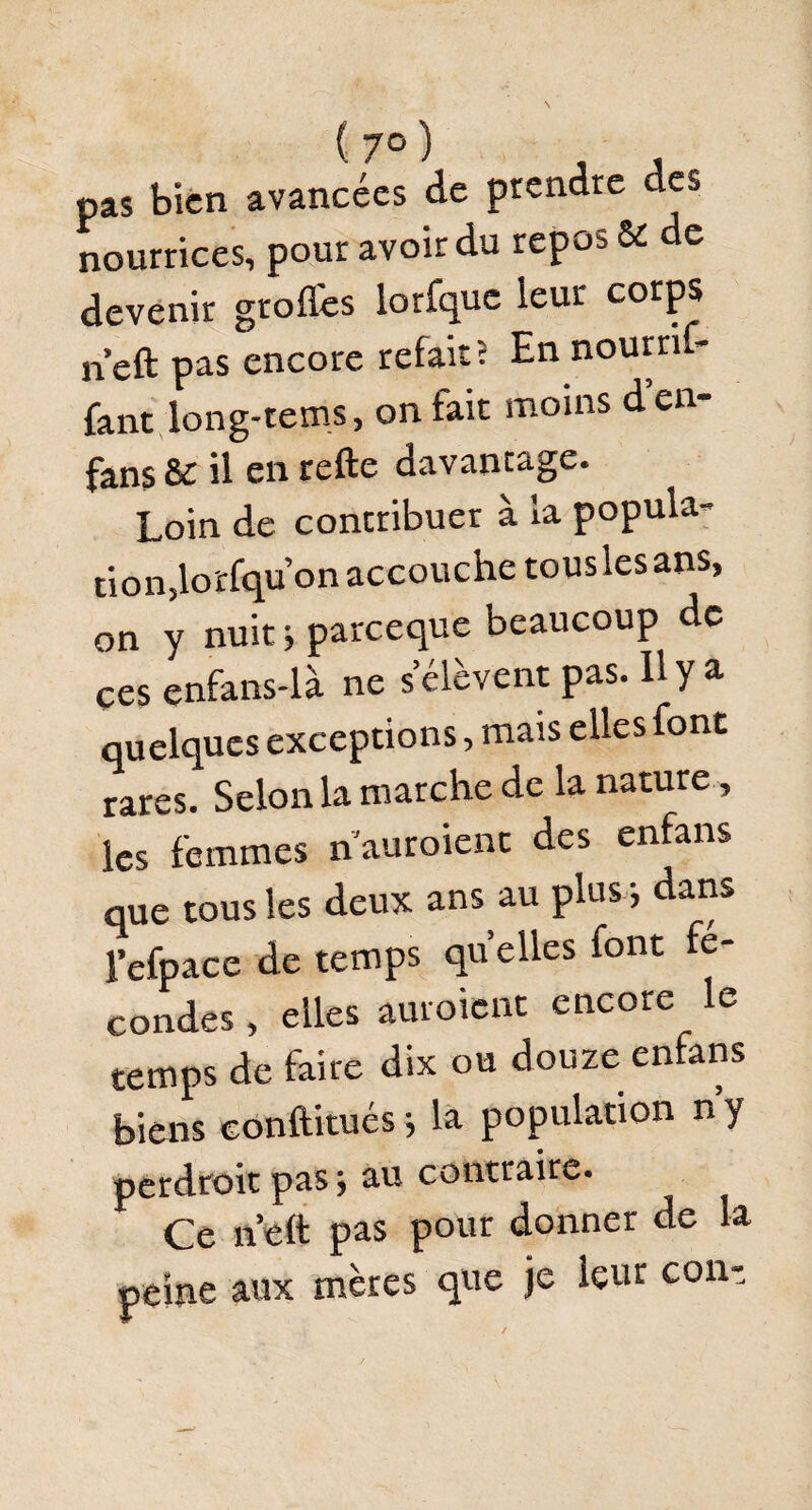 pas bien avancées de prendre des nourrices, pour avoir du repos 61 de devenir greffes lorfquc leur corps neft pas encore refait « En nourrif- fant long-rems, on fait moins d’en- fans & il en relie davantage. Loin de contribuer à la popula¬ tion,lorfqu’on accouche tousles ans, on y nuit j pareeque beaucoup de ces enfans-là ne s’élèvent pas. H y a quelques exceptions, mais elles font rares. Selon la marche de la nature, les femmes n auraient des enfans que tous les deux ans au plus j dans l’efpace de temps quelles font fé¬ condés , elles auraient encore le temps de faire dix ou douze enfans biens conftitués -, la population n’y perdrait pas ; au contraire. Ce n’eft pas pour donner de la peine aux mères que je leur cont