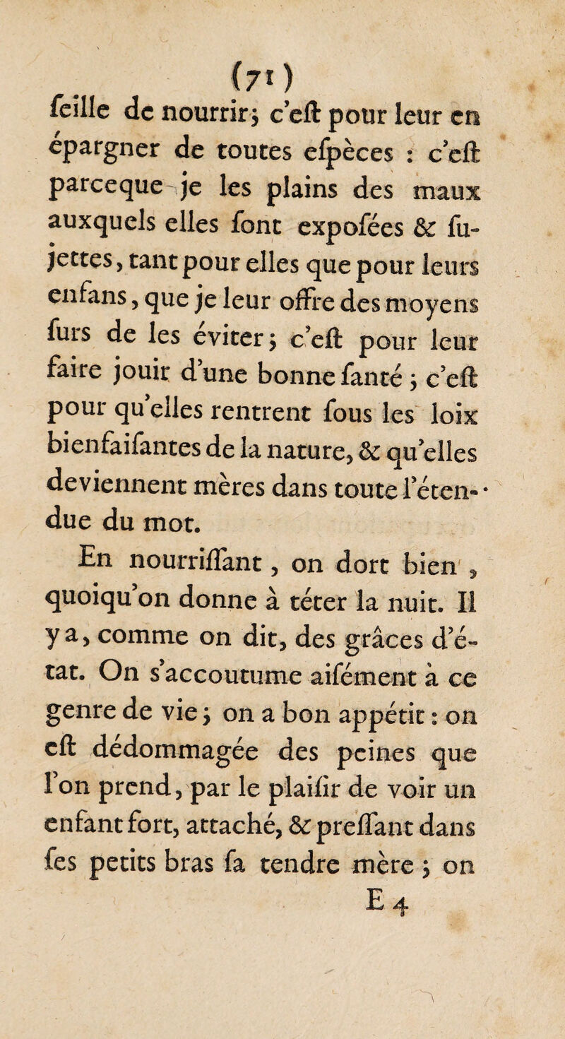 (70 feîllc de nourrirj ceft pour leur en épargner de toutes efpèces : c’eft pareeque je les plains des maux auxquels elles font expofées & fu- jcctcSy tant pour elles que pour leurs enfans, que je leur offre des moyens furs de les éviter ; ceft pour leur faire jouir dune bonnefanté 3 c’eft pour quelles rentrent fous les loix bienfaifantes de la nature, ôc qu elles deviennent mères dans toute Ieten- * due du mot. En nourriffant, on dort bien , quoiqu on donne à téter la nuit. Il y a, comme on dit, des grâces de- tat. On s’accoutume aifément à ce genre de vie > on a bon appétit : on cft dédommagée des peines que 1 on prend, par le plaifir de voir un enfant fort, attaché, & preffant dans fes petits bras fa tendre mèrej on E4