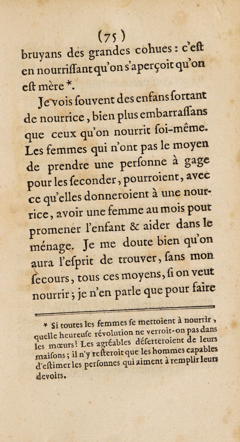 bruyans des grandes cohues : c eft en nourriffant qu’on s’aperçoit qu’on cftmère*. Je'vois fouvent des enfans forçant de nourrice, bien plus embarraffans que ceux qu’on nourrit foi-même. Les femmes qui n ont pas le moyen de prendre une perfonne à gage pour les féconder , pourraient, avec ce quelles donneraient à une nour¬ rice , avoir une femme au mois pour promener l’enfant & aider dans le ménage. Je me doute bien qu’on aura l’efprit de trouver, fans mon fecours, tous ces moyens, ù on veut nourrir ; je n’en parle que pour faire * Si toutes les femmes fe mettoient a nourrir , auelle heureufe révolution ne verroit-on pas dans les mœurs! Les agréables déferteroient de leurs *Y»<aifhns * il n’v tefteroit que les hommes capables d’eftimerles perfonnes qui aiment à remplir leurs 4evoirs.