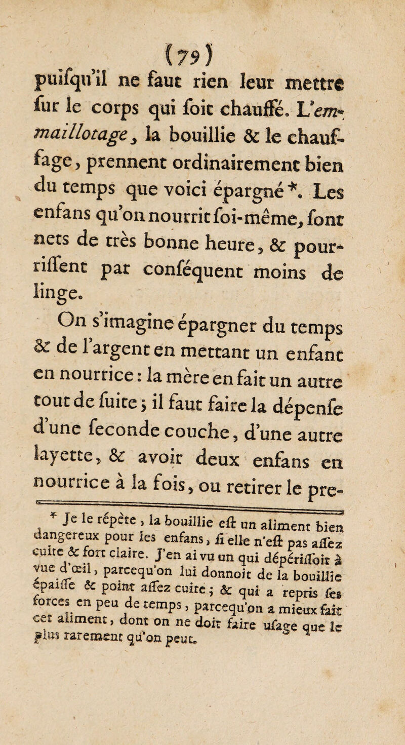 puifqu il ne faut rien leur mettre fur le corps qui foie chauffé. Uem* mai Ilotage la bouillie & le chauf- ^âge > prennent ordinairement bien du temps que voici épargné*. Les enfans qu on nourrit foi-même, font nets de très bonne heure, & pour* riflent par confequent moins de linge. On s imagine épargner du temps ôe de 1 argent en mettant un enfant en nourrice : la mere en fait un autre tout de fuite> il faut faire la dépenfe d une fécondé couche 5 d une autre lavette, & avoir deux enfans en nourrice a la fois, ou retirer le pre~ , * Je le réPête > 1» bouillie eft un aliment bien dangereux pour les enfans, iielle neft pas aHhz cuite & fort claire. J’en ai vu un qui dépendit à vue d œd, pareequ’on lui donnoit de la bouillie cpaiüe & point alfez cuire; & qui a repris fes forces en peu de temps, pareequ’on a mieiix fait cet aliment, dont on ne doit faire ufage que le plus rarement qtfon peut.