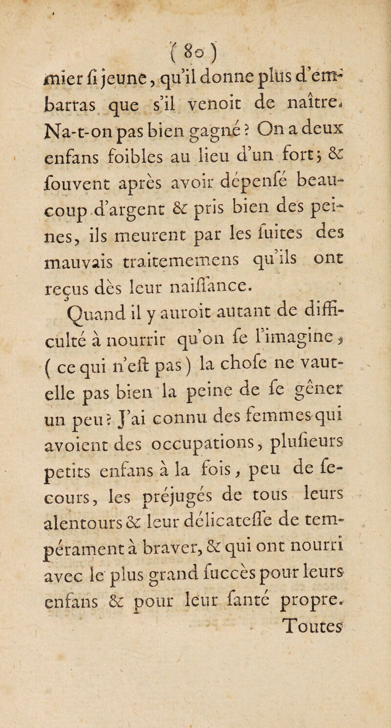 '(«o) ' mier fi jeune, qu’il donne plus d'em¬ barras que s’il venoic de naître. Na-t-on pas bien gagné ? On a deux enfans foibles au lieu d’un fort 5 6e fouvent après avoir dépenfe beau¬ coup d’argent 6e pris bien des pei¬ nes, ils meurent par les luites des mauvais traitememens qu ils ont reçus dès leur naififance. Quand il y auroit autant de diffi¬ culté à nourrir qu’on fe 1 imagine * ( ce qui 11 eft pas ) la chofe ne vaut- elle pas bien la peine de fe gêner un peu? J’ai connu des femmes qui avoient des occupations ^ plufieurs petits enfans à la fois, peu de fe- cours, les préjugés de tous leurs alentours & leur délicatefle de tem¬ pérament à braver, & qui ont nourri avec le plus grand {accès pour leurs enfans & pour leur fanté propre. Toutes