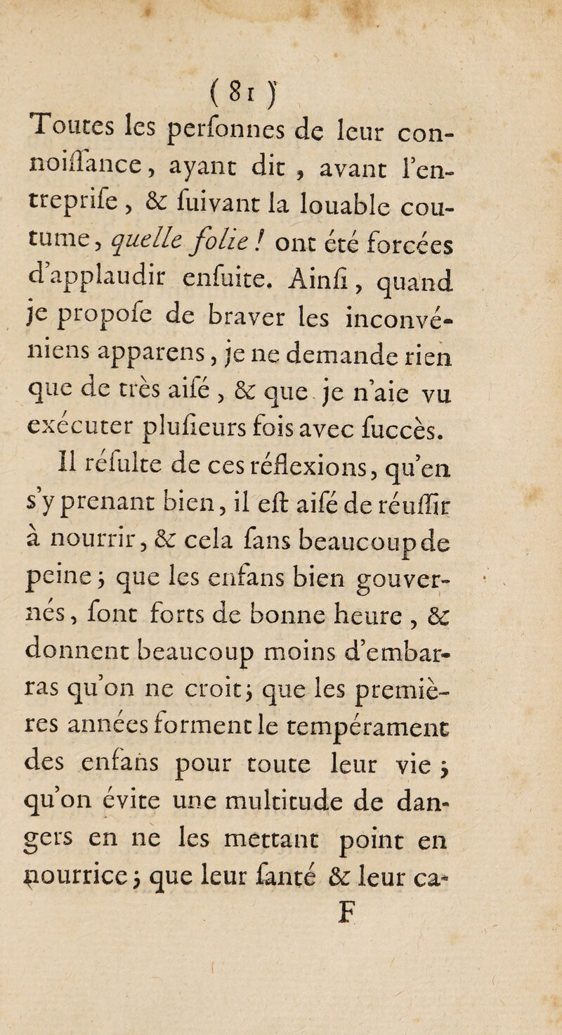 (8r )' Toutes les perfonnes de leur con- noiflance, ayant dit , avant i’en- treprife , 3c fuivant la louable cou¬ tume, quelle folie l ont été forcées d applaudir enfuite, Ainfi, quand je propofe de braver les inconvé- niens appareils, je ne demande rien que de très aile , 3c que je n’aie vu exécuter plufieurs fois avec fuccès. Il réfulte de ces réflexions, qu’en s y prenant bien, il eft aifé de réuilir a nourrir, 3c cela fans beaucoupde peine ÿ que les enfans bien gouver¬ nés, font forts de bonne heure , 3c donnent beaucoup moins d’embar¬ ras qu’on ne croit j que les premiè¬ res années forment le tempérament des enfans pour toute leur vie j qu’on évite une multitude de dan¬ gers en ne les mettant point en nourrice 5 que leur faute 3c leur ca* F (