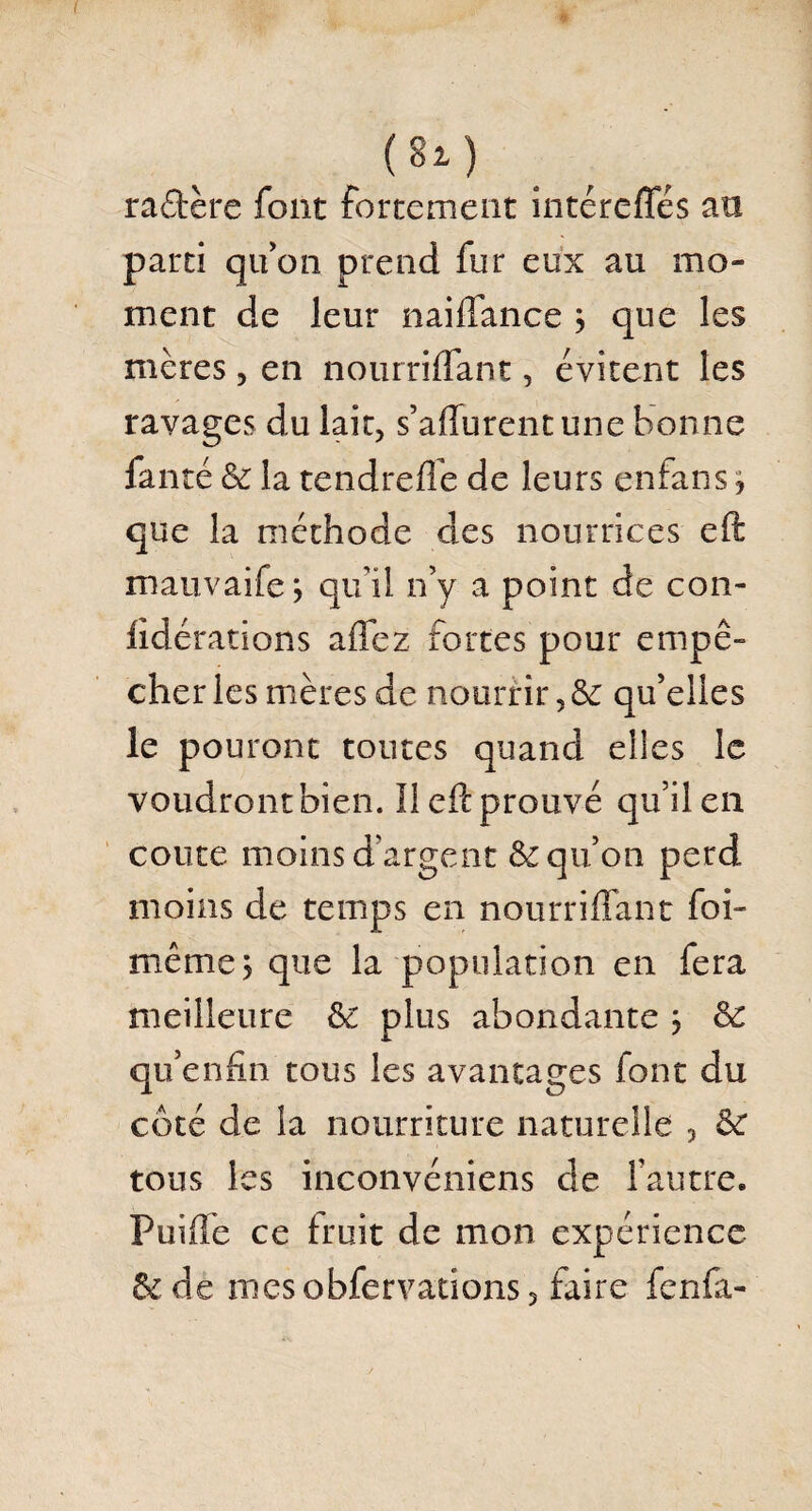 raotère font fortement intérefles an parti qu'on prend fur eux au mo¬ ment de leur naiflance j que les mères, en nourriflant, évitent les ravages du lait, s’aflurentune bonne faute & la tendrefle de leurs enfans j que la méthode des nourrices eft mauvaife j qu’il n’y a point de con- lidérations a fiez fortes pour empê¬ cher les mères de nourrir ,ôe qu’elles le pouront toutes quand elles le voudront bien. Il efi: prouvé qu’il en conte moins d'argent & qu’on perd moins de temps en nourriflant foi- même, que la population en fera meilleure ôc plus abondante j Sc qu’enfin tous les avantages font du côté de la nourriture naturelle , &£ tous les inconvéniens de l’autre. Puiflfe ce fruit de mon expérience &: de mesobfervations, faire fcnfa-