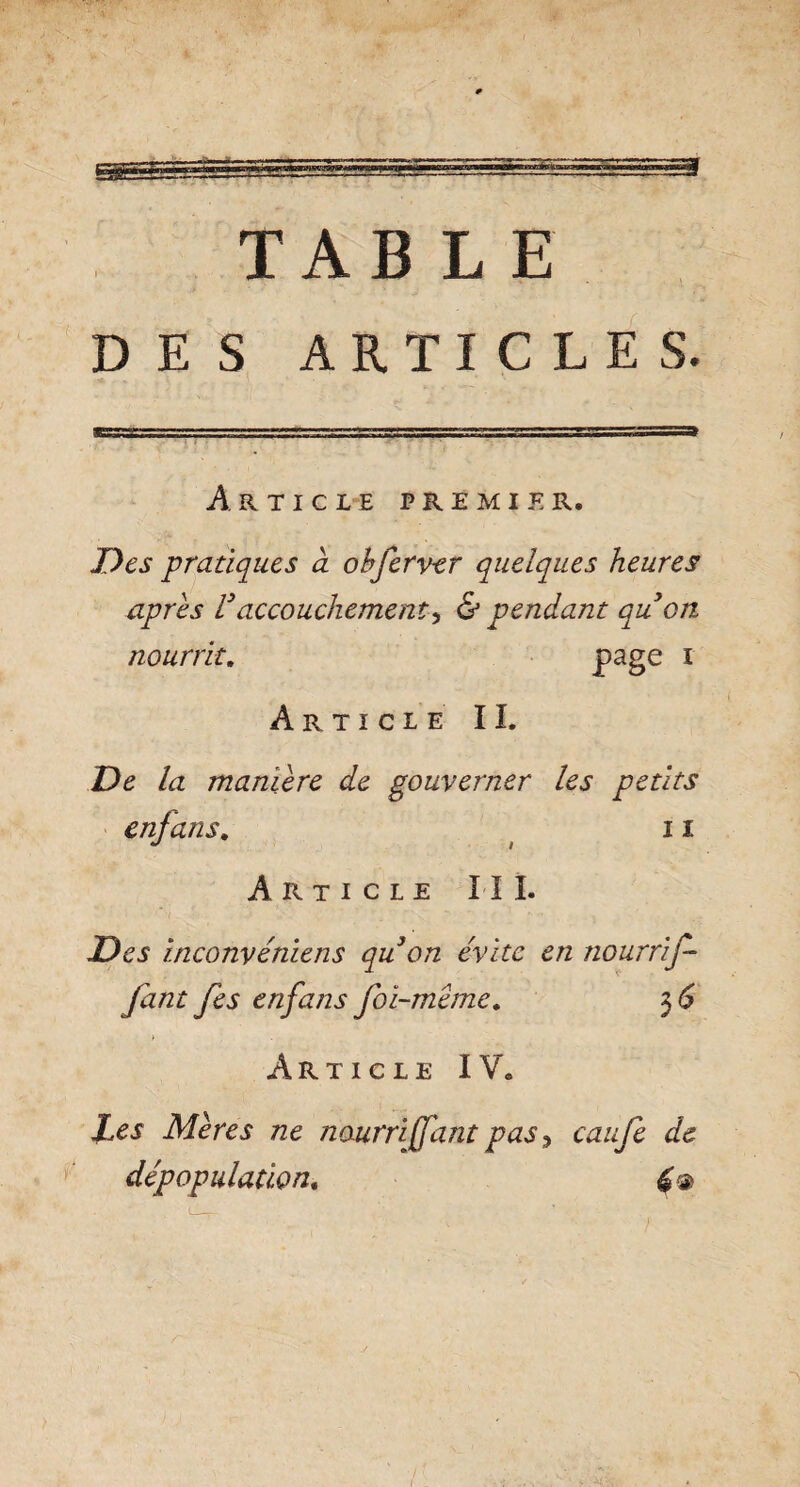 3 TABLE DES ARTICLES. APvTICLE premier. Des pratiques à obferver quelques heures apres Vaccouchement^ & pendant qu on nourrit. page 1 Article IL De la maniéré de gouverner les petits enjans. 11 Article III. Des inconvéniens qu on évite en nourrif- fant fes enfans foi-meme. 3 6 > . Article IV. Les Mères ne nourri (faut pas y caufe de dépopulation.