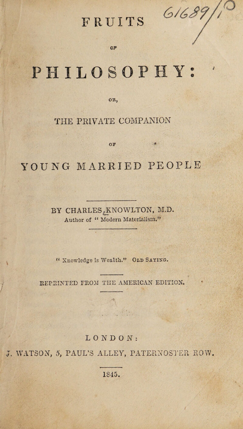 FRUITS Of PHILOS OR, THE PRIVATE COMPANION OP * YOUNG MARRIED PEOPLE BY CHARLES HLNOWLTON, M.D. Author of “ Modern Materialism.” n Knowledge is Wealth.” Old Saying. REPRINTED FROM THE AMERICAN EDITION, _ LONDON: J. WATSON, 5, PAUL’S ALLEY, PATERNOSTER ROW. 1845.