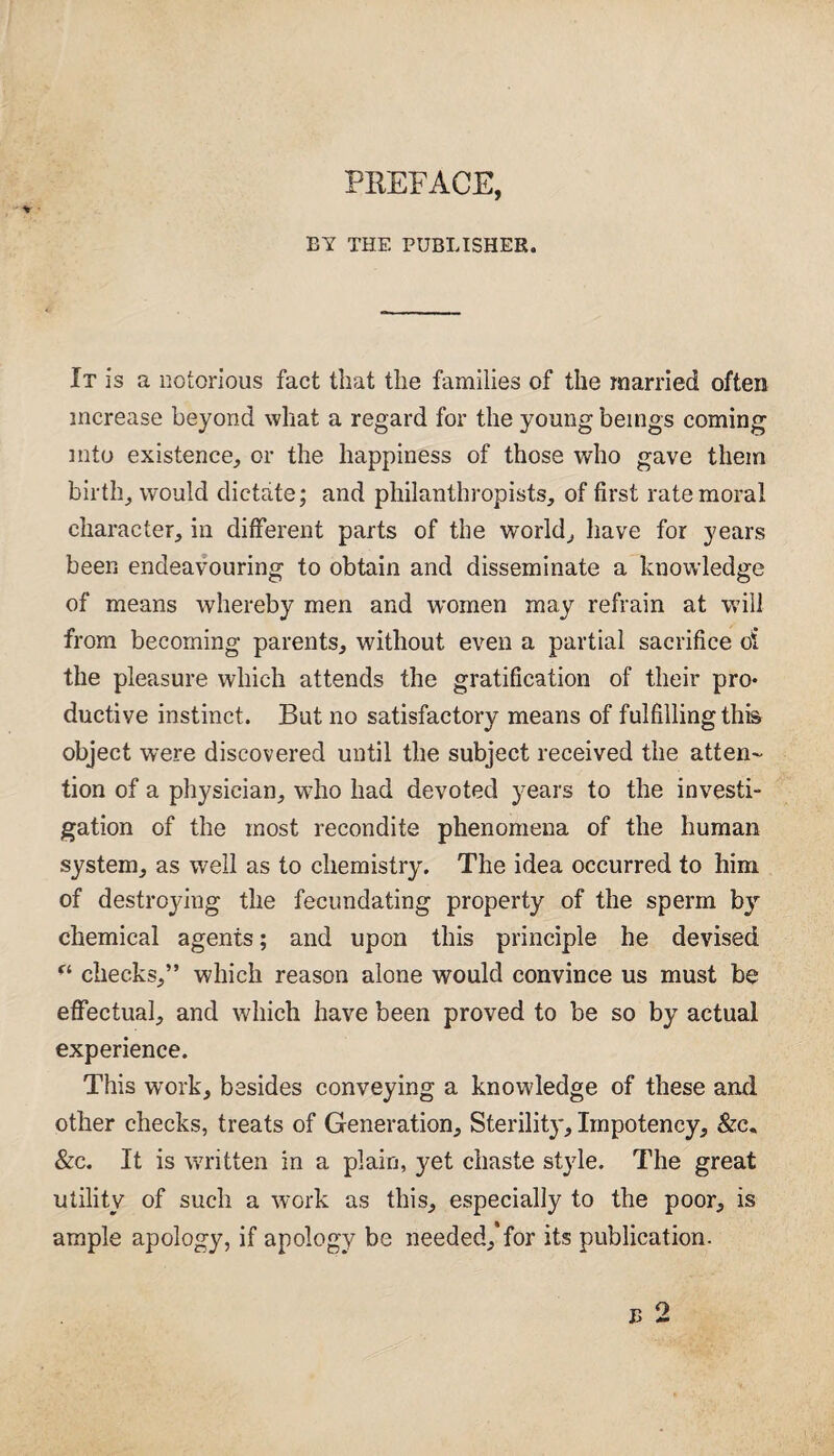 PREFACE, BY THE PUBLISHER. It is a notorious fact that the families of the married often increase beyond what a regard for the young beings coming into existence, or the happiness of those who gave them birth, would dictate; and philanthropists, of first rate moral character, in different parts of the world, have for years been endeavouring to obtain and disseminate a knowledge of means whereby men and women may refrain at will from becoming parents, without even a partial sacrifice oi the pleasure which attends the gratification of their pro* ductive instinct. But no satisfactory means of fulfilling this object were discovered until the subject received the atten¬ tion of a physician, who had devoted years to the investi¬ gation of the most recondite phenomena of the human system, as well as to chemistry. The idea occurred to him of destroying the fecundating property of the sperm by chemical agents; and upon this principle he devised “ checks,” which reason alone would convince us must be effectual, and which have been proved to be so by actual experience. This work, besides conveying a knowledge of these and other checks, treats of Generation, Sterility, Impotency, &c. &c. It is written in a plain, yet chaste style. The great utility of such a work as this, especially to the poor, is ample apology, if apology be needed/for its publication.