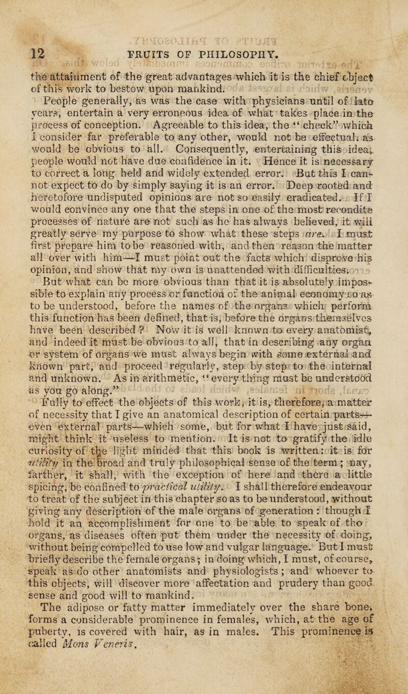 the attainment of the great advantages which it is the chief object of this work to bestow upon mankind. People generally, as was the case with physicians until of late years, entertain a very erroneous idea of what takes place in the process of conception. Agreeable to this idea, the “ check” which i consider far preferable to any other, would not be effectual; as would be obvious to all. Consequently, entertaining this idea;, people would not have due confidence in it. Hence it is necessary to correct a long held and widely extended error. But this I can¬ not expect to do by simply saying it is an error. Deep rooted and heretofore undisputed opinions are not so easily eradicated. If I v.’ould convince any one that the steps in one of the most recondite processes of nature are not such as he has always believed, it wili greatly serve my purpose to show what these steps are. I must first prepare him tobe reasoned with, and then reason the matter all over with him—I must point out the facts which disprove his opinion, and show that my own is unattended with difficulties; But what can be more obvious than that it is absolutely impos¬ sible to explain any process or function of the animal economy so as to be understood, before the names of the organs which perform this function has been defined, that is, before the organs themselves have been described ? Now it is well known to every anatomist;, and indeed it must be obvious to all, that in describing any organ or system of organs we must always begin with some external and known part, and proceed regularly, step by step to the internal and unknown. As in arithmetic, “ every thing must be understood as you go along.” Fully to effect the objects of this work, it is, therefore, a matter of necessity that I give an anatomical description of certain parts— even external parts—which some, but for what I have just said, might think it useless to mention. It is not to gratify the idle curiosity of tlje light minded that this book is written: it is for utility in the broad and truly philosophical sense of the term ; nay, farther, it shall, with the exception of here and there a little spicihg, be confined to practical utility. I shall therefore endeavour to treat of the subject in this chapter so as to be understood, without giving any description of the male organs of generation : though X hold it an accomplishment for one to be able to speak of tho organs, as diseases often put them under the necessity of doing; without being compelled to use low and vulgar language. But I must briefly describe the female organs; in doing which, I must, of course, speak as do other anatomists and physiologists; and whoever to this objects, will discover more affectation and prudery than good sense and good will to mankind. The adipose or fatty matter immediately over the share bone, forms a considerable prominence in females, which, at the age of puberty, is covered with hair, as in males. This prominence la called Mens Veneris.