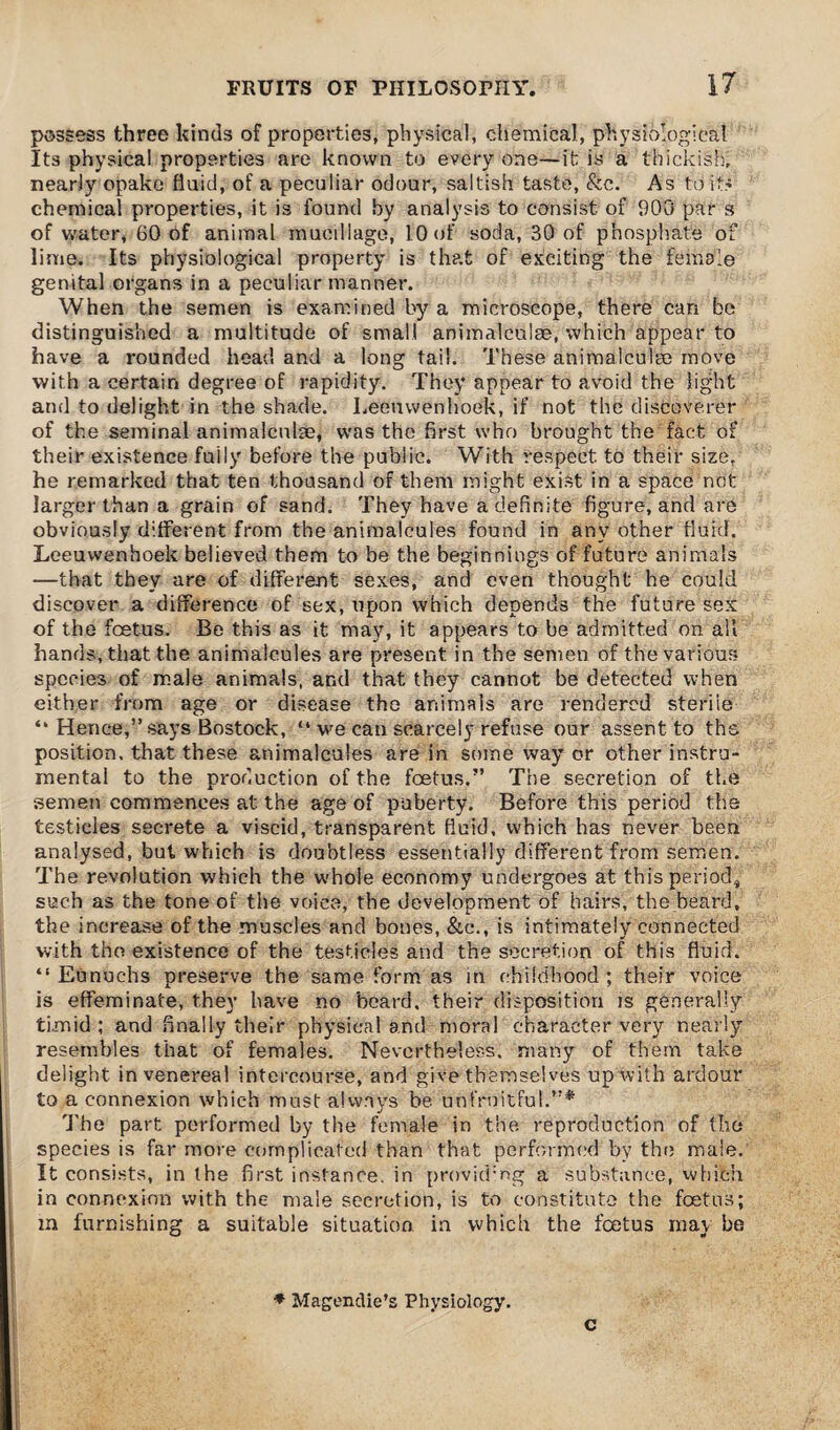 possess three kinds of properties, physical, chemical, physiological Its physical properties are known to every one—it is a thickish, nearly opake fluid, of a peculiar odour, saltish taste, &c. As to its chemical properties, it is found by analysis to consist of 900 par s of water, 60 of animal mucillage, 10 of soda, 30 of phosphate of lime. Its physiological property is that of exciting the female genital organs in a peculiar manner. When the semen is examined by a microscope, there can be distinguished a multitude of small animalculae, which appear to have a rounded head and a long tail. These animalculm move with a certain degree of rapidity. They appear to avoid the light and to delight in the shade. Leeuwenhoek, if not the discoverer of the seminal animalculae, was the first who brought the fact of their existence fully before the public. With respect to their size, he remarked that ten thousand of them might exist in a space not larger than a grain of sand. They have a definite figure, and are obviously different from the animalcules found in any other fluid. Leeuwenhoek believed them to be the beginnings of future animals -—that they are of different sexes, and even thought he could discover a difference of sex, upon which depends the future sex of the foetus. Be this as it may, it appears to be admitted on all hands, that the animalcules are present in the semen of the various species of male animals, and that they cannot be detected when either from age or disease the animals are rendered steriie “ Hence,” says Bostock, “ we can scarcely refuse our assent to the position, that these animalcules are in some way or other instru¬ mental to the production of the foetus.” The secretion of the semen commences at the age of puberty. Before this period the testicles secrete a viscid, transparent fluid, which has never been analysed, but which is doubtless essentially different from semen. The revolution which the whole economy undergoes at this period, such as the tone of the voice, the development of hairs, the beard, the increase of the muscles and bones, &c., is intimately connected with the existence of the testicles and the secretion of this fluid. “ Eunuchs preserve the same form as in childhood ; their voice is effeminate, they have no beard, their disposition is generally timid ; and finally their physical and moral character very nearly resembles that of females. Nevertheless, many of them take delight in venereal intercourse, and give themselves up with ardour to a connexion which must a!wavs be unfruitful.”* The part performed by the female in the. reproduction of the species is far more complicated than that performed by the male. It consists, in the first instance, in providing a substance, which in connexion with the male secretion, is to constitute the foetus; m furnishing a suitable situation in which the feetus may be * Magenclie’s Physiology. c