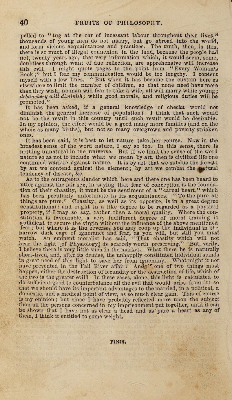 pellcd to “tug at the oar of incessant labour throughout their lives,” thousands of young men do not marry, but go abroad into the world, and form vicious acquaintances and practices. The truth, then, is this, there is so much of illegal connexion in the land, because the people had not, twenty years ago, that very information which, it would seem, some, doubtless through want of due reflection, are apprehensive will increase this evil. I might quote pages to the point from “Every Woman’s Book;” but I fear my communication would be too lengthy. I content myself with a few lines. “ But when it has become the custom here as elsewhere to limit the number of children, so that none need have more than they wish, no man will fear to take a wife, all will marry while young; debauchery will diminish; while good morals, and religious duties will be promoted.” It has been asked, if a general knowledge of checks would not diminish the general increase of population? I think that such would not be the result in this country until such result would be desirable. In my opinion, the effect would be a good many more families (and on the whole as many births), but not so many overgrown and poverty stricken ones. It has been said, it is best to let nature take.her course. Nowin the broadest sense of the word nature, I say so too. In this sense, there is nothing unnatural in the universe. But if we limit the sense of the word nature so as not to include what we mean by art, then is civilized life one continued warfare against nature. It is by art that we subdue the forest; by art we contend against the element; by art we combat the ^tural tendency of disease, &c. As to the outrageous slander which here and there one has been heard to utter against the fair sex, in saying that fear of conception is the founda¬ tion of their chastity, it must be the sentiment of a “carnal heart,” which has been peculiarly unfortunate in its acqiraintances. “ To the pure all things are pure.” Chastity, as well as its opposite, is in a great degree constitutional: and ought in a like degree to be regarded as a physical, property, if I may so say, rather than a moral quality. Where the con- stitution is favourable, a very indifferent degree of moral training is sufficient to secure the virgin without the influence of the above mentioned fear; but where it is the reverse, you may coop up the individual in t> -» narrow dark cage of ignorance and fear, as you will, but still you must watch. An eminent moralist has said, “ That chastity which will not bear the light [of Physiology] is scarcely worth preserving.” But, verily, I believe there is very little such in the market. What there be is naturally short-lived, and, after its demise, the unhappily constituted individual stands in great need of this light to save her from ignominy. What might it not have prevented in the Fall River affair? And.';'1, one of two things must happen, either the destruction of fecundity or the uestruction of life, which of the two is the greater evil? In these cases, alone, this light is calculated to do sufficient good to counterbalance all the evil that would arise from it; so that we should have its important advantages to the married, in a political, a domestic, and a medical point of view, as so much clear gain. This of course is my opinion; but since I have probably reflected more upon the subject than all the persons concerned in my imprisonment put together, until it can be shown that I have not as clear a head and as pure a heart as any of them, I think it entitled to some weight. FINIS.