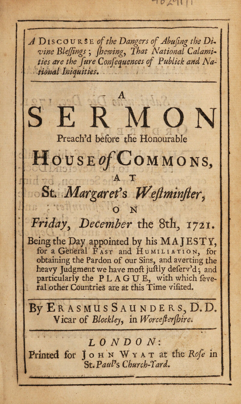 A Discourse of the Dangers of Abufmg the Din vine BleJJings ; {hewing? That National Calami- ties are the fare Conferences of Publick and Na¬ tional Iniquities* S E RM O N Preach’d before the Honourable Ho use ^/Commons, - , ' AT ' St. Margaret's JPefiminfter^ . r  t f , O N Friday, December the 8th., 1721. Being the Day appointed by his MAJESTY, for a General Fast and Humiliation, for obtaining the Pardon of our Sins, and averting the heavy Judgment vve have mofl juftly deferv’d *, and particularly the PLAGUE, with which feve- ral other Countries are at this Time vihted. By E R A S M U S S A U N D E R s, D. D. V icar of Blocklej, in Worcejlerfoire. iihiiinn w 111 wiim r jini—i«iri>r*niiwi'niwt—“* % LONDON: Printed for John W y a t at the Rofe in St. Paul’s Church-Lard.