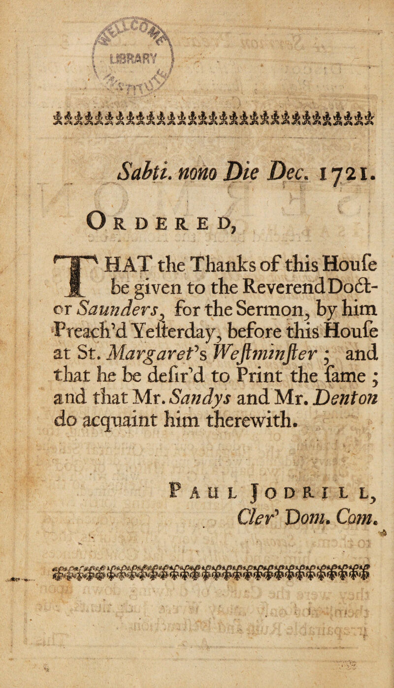 Sabti. mm Die Dec. 1721. Ordered, In HAT the Thanks of this Houfe be given to the Reverend D06I- or Saunders? for the Sermon, by him Preach’d Yeiterday, before this Houfe at St. Margaret*s Wejtminfter ; and that he be defir’d to Print the fame ; and that Mr. Sandys and Mr. Denton do acquaint him therewith. AUL JODRILL, Ckr' Dorn. Com.