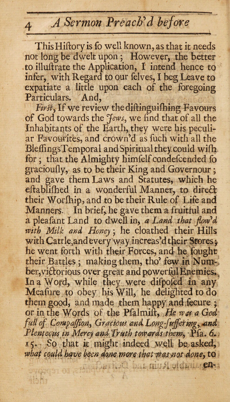 1  . .....„ ThisHiftory is fo well known, as that it needs not long be dwelt upon *, However, the better to illuftrate the Application, I intend hence to infer, with Regard to our felves, I beg Leave to expatiate a little upon each of the foregoing Particulars. And, Fir tty If we review the diftinguifhing Favours of God towards the Jews, we find that of all the Inhabitants of the Earth, they were his peculi¬ ar Favourites, and crown’d as fuch with all the BleffingsTemporal and Spiritual they could wifh for; that the Almighty himfelf condefcended fo gracioufly, as to be their King and Governour; and gave them Laws and Statutes, which he eftablifhed in a wonderful Manner, to direflt their Worfhip, and to be their Rule of Life and Manners. In brief* he gave them a fruitful and a pleafant Land to dwell in, a Land that flow'd with Milk and Honey; he cloathed their Hills with Cattle5and every way increas’d their Stores ? he went forth with their Forces, and he fought their Battles ; making them, tho’ few in Num- , ber,victorious over great and powerful Enemies. In a W ord, while they were difpofed in any Meafure to obey his Will, he delighted to do them good, and made them happy and fecure ; or in the Words of the Pfalmift, He w& a God full of CoMpafJion, Gracious and Long-fujferwg, omd Plenteous in Mercy and Truth towards them, Pfa. 6., 15. So that it might indeed well be asked, what could have been done more thativasnot doney to