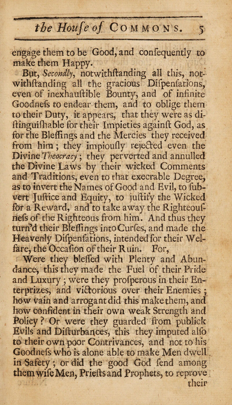 engage them to be Good, and consequently to make them Happy. But, Secondly, notwithstanding all this, not¬ withstanding all the gracious Difpenfations, even of inexhauftible Bounty, and of infinite Goodnefs to endear them, and to oblige them to their Duty, it appears, that they were as di¬ stinguishable for their Impieties againft God, as, for the Bleltings and the Mercies they received from him; they impioufly rejected even the Divine Theocracy; they perverted and annulled the Divine Laws by their wicked Comments and Traditions, even to that execrable Degree, as to invert the Names of Good and Evil, to Sub¬ vert Juftice and Equity, to juftify the Wicked for a Reward, and to take away the Righteouf- nefs of the Righteous from him. And thus they turn’d their Bleflings intoCurfes, and made the Heavenly Difpenfations, intended for their Wel¬ fare, the Occafion of their Ruin. For, Were they bleffed with Plenty and Abun¬ dance, this they made the Fuel of their Pride and Luxury; were they profperous in their En¬ terprises, and viftorious over their Enemies• how Vain and arrogant did this make them, and how confident in their own weak Strength and Policy ? Or were they guarded from publick Evils and Disturbances, this they imputed alfo to their own poor Contrivances, and not to his Goodnefs who is alone able to make Men dwell in Safety; or did the good God fend among them wife Men, Prieftsand Prophets, to reprove their