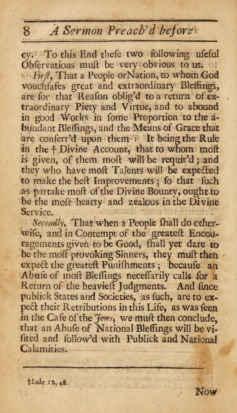 cy. To this End thefe two following ufeful Obfervations mull be very obvious to us. Firfi, That a People orNation, to whom God vouchfafes great and extraordinary Bleffings, are for that Reafon oblig’d to a return of-ex¬ traordinary Piety and Virtue, and to abound in good Works in fome Proportion to the a- bundant Bleffings, and the Means of Grace that are conferi ?d upon them : It being the Rule in the ft Divine Account, that to whom moft is given, of them moft will be requir’d; and they who have moft Talents will be expected to make the belt Improvements; fo that Inch as partake moft of the Divine Bounty, ought to be the moft hearty and zealous in the Divine Service. ' Secondly, That when a People fhall do other- wife, and in Contempt of the greateft Encou¬ ragements given to be Good, fhall yet dare to be the moft provoking Sinners, they muft theft expert the greateft Punifhments ; becaufe an Abufe of moft Bleffings necelfarily calls for a Return of the heavieft Judgments. And fince publick States and Societies, as fuch, are to ex¬ pect their Retributions in this Life, as was feen in the Cafe of the Jem, we muft then conclude, that an Abufe of National Bleffings will be vi- fited and follow’d with Publick and National Calamities. \tuh 11,48,