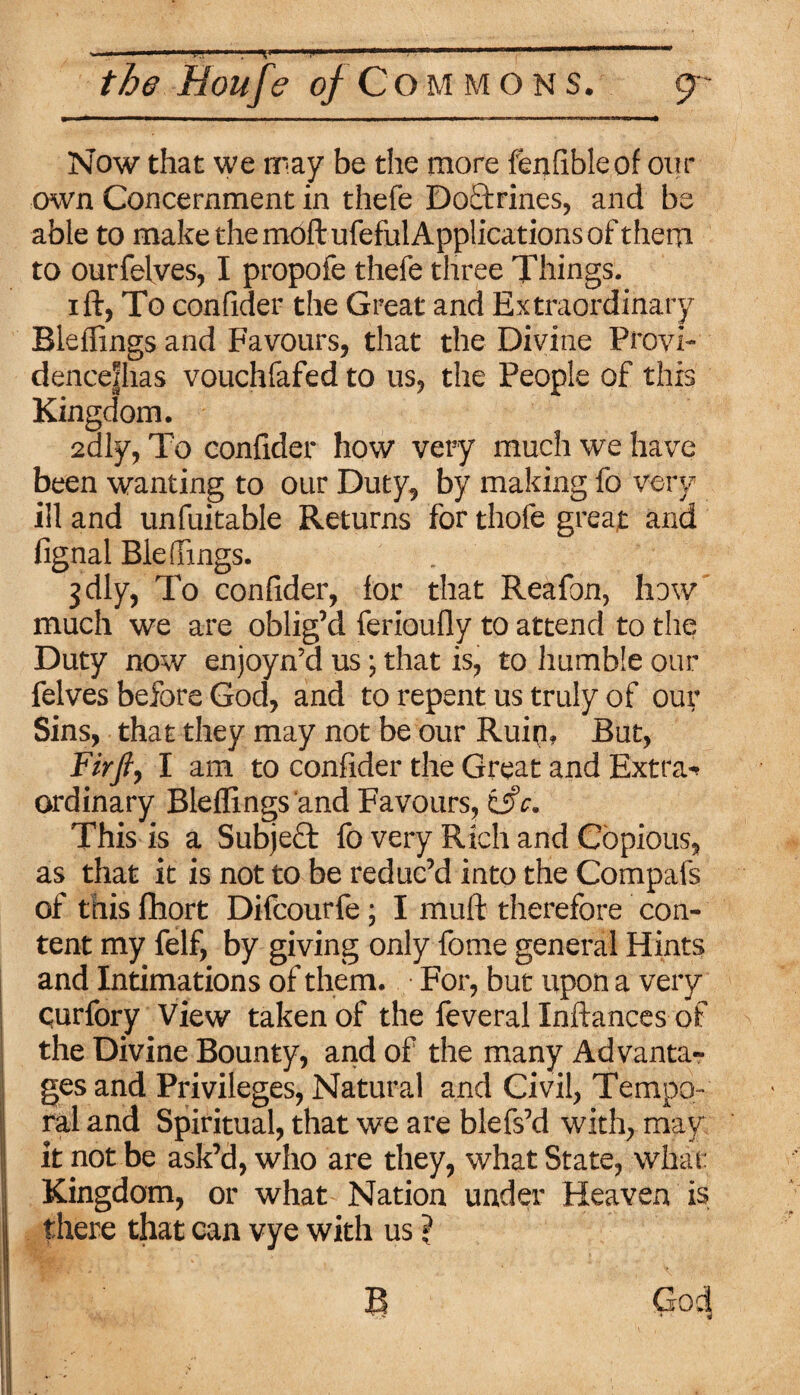 the Houfe of Commons. g- Now that we may be the more fenfible of our own Concernment in thefe DoEtrines, and be able to make the moft ufeful Applications of them to ourfelves, I propofe thefe three Things. ift, To confider the Great and Extraordinary Bleflings and Favours, that the Divine Provi- dencejhas vouchfafed to us, the People of this Kingdom. 2aly, To confider how very much we have been wanting to our Duty, by making fo very ill and unfuitable Returns for thofe great and fignal Ble (Tings. jdly, To confider, for that Reafon, how much we are oblig’d ferioufly to attend to the Duty now enjoyn’d us; that is, to humble our felves before God, and to repent us truly of our Sins, that they may not be our Ruin, But, Fir ft, I am to confider the Great and Extra-* ordinary Bleflings and Favours, isfe. This is a Subject fo very Rich and Copious, as that it is not to be reduc’d into the Compafs of this fhort Difcourfe; I muft therefore con¬ tent my felf, by giving only fome general Hints and Intimations of them. For, but upon a very curfory View taken of the feveral Inftances of the Divine Bounty, and of the many Advanta¬ ges and Privileges, Natural and Civil, Tempo¬ ral and Spiritual, that we are blefs’d with, may it not be ask’d, who are they, what State, what Kingdom, or what Nation under Heaven is there that can vye with us ?