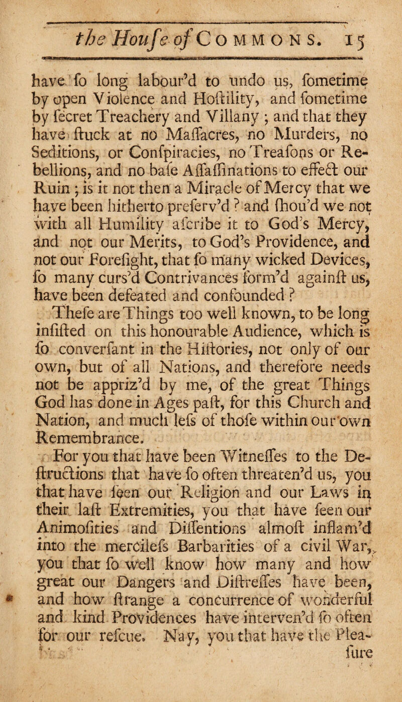 have fo long labour’d to undo us, fometime by open Violence and Hoftility, and fometime by fecret Treachery and Villany ; and that they have ftuck at no Maffacres, no Murders, no Seditions, or Confpiracies, no Treafons or Re¬ bellions, and no bale Alfalfinations to effeft our Ruin ; is it not then a Miracle of Mercy that we have been hitherto preferv’d ? and flhou’d we not with all Humility afcribe it to God's Mercy, and not our Merits, to God’s Providence, and not our Forefight, that fo many wicked Devices, fo many curs’d Contrivances form’d againft us, have been defeated and confounded ? Thefe are Things too well known, to be long infilled on this honourable Audience, which is fo converfarst in the Hiftories, not only of our own, but of all Nations, and therefore needs not be appriz’d by me, of the great Things God has done in Ages paft, for this Church and Nation, and much lefs of thofe within our own Remembrance, For you that have been Witnelfes to the De~ ftructions that have fo often threaten’d us, you that have leen our Religion and our Laws in their lafi: Extremities, you that have feen our Animofities and Detentions almoft inflam’d into the merciiefs Barbarities of a civil War,r you that fo well know how many and how great our Dangers and Diftreffes have been, and how ft range a concurrence of wonderful and kind Providences have interven’d fo often for our refcue. Nay, you that have the Plea-