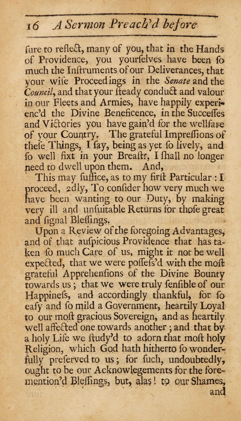 fure to reflect, many of you, that in the Hands of Providence, you yourfelves have been fo much the Inftruments of our Deliverances, that your wile Proceedings in the Senate and the Council, and that your fteady conduct and valour in our Fleets and Armies, have happily expert* enc’d the Divine Beneficence, in the Succeffes and Victqries you have gain’d for the wellfare of your Country. The grateful Impreffions of thefe Things, I fay, being as yet fo lively, and fo well fixt in your Bread:?, I fhall no longer need to dwell upon them. And, This may fuffice, as to my firlt Particular: I proceed, sdly, To confider how very much we have been wanting to our Duty, by making very ill and iinfuitable Returns for thofe great and fignal Bleffings. Upon a Review of the foregoing Advantages, and of that aufpicious Providence that has ta¬ ken lo much Care of us, might it not be well expeCted, that we were polfefs’d with the mod: grateful Apprehenfions of the Divine Bounty towards us; that we were truly fenfible of our Happinefs, and accordingly thankful, for fo eafy and fo mild a Government, heartily Loyal to our molt gracious Sovereign, and as heartily well affected one towards another; and that by a holy Life we ftudy’d to adorn that molt holy Religion, which God hath hitherto fo wonder¬ fully preferved to us; for fuch, undoubtedly, ought to be our Acknowlegements for the fore- mention’d Bleffings, but, alas! to our Shames,