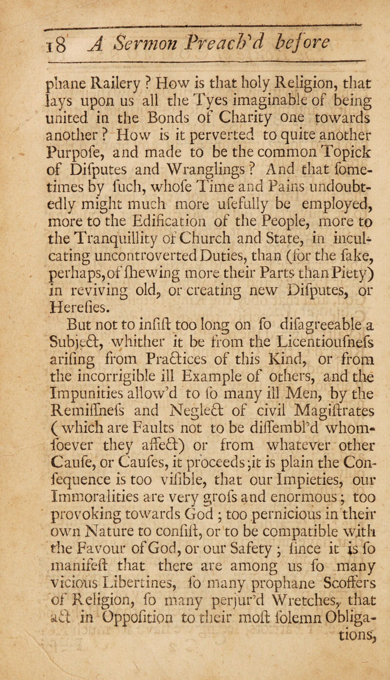 phane Railery ? How is that holy Religion, that lays upon us all the Tyes imaginable of being united in the Bonds of Charity one towards another? How is it perverted to quite another Purpofe, and made to be the common Topick of Difputes and Wranglings ? And that fome- times by fuch, whofe Time and Pains undoubt¬ edly might much more ufefully be employed, more to the Edification of the People, more to the Tranquillity of Church and State, in incul¬ cating uncontroverted Duties, than (for the fake, perhaps,of fhewing more their Parts than Piety) in reviving old, or creating new Difputes, or Herefies. But not to infift too long on fo difagreeable a SubjeQ;, whither it be from the Licentioufnefs arifing from Practices of this Kind, or from the incorrigible ill Example of others, and the Impunities allow’d to fo many ill Men, by the Remiffnefs and Neglefl of civil Magiftrates ( which are Faults not to be diifembl’d whom* foever they affeft) or from whatever other Caufe, or Caufes, it proceeds-it is plain the Con- fequence is too vifible, that our Impieties, our Immoralities are very grofs and enormous; too provoking towards God ; too pernicious in their own Nature to confift, or to be compatible with the Favour of God, or our Safety ; lince it is fo manifeft that there are among us fo many vicious Libertines, fo many prophane Scoffers of Religion, fo many perjur'd Wretches,- that aft in Oppofition to their moft folemn Obliga¬ tion^