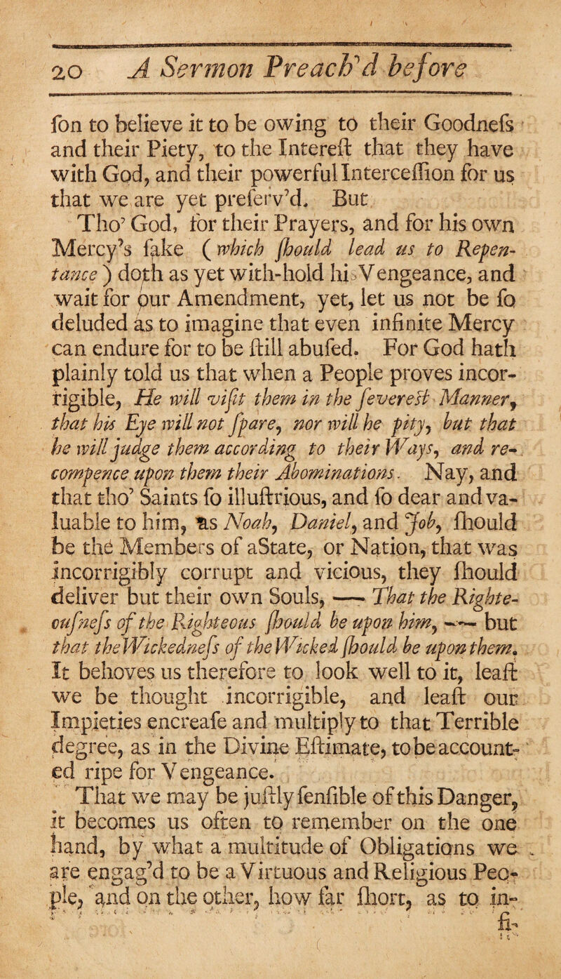 fon to believe it to be owing to their Goodnefs and their Piety, to the Intereft that they have with God, and their powerful Interceffion for us that we are yet prefeiVd, But Tho’ God, for their Prayers, and for his own Mercy’s fake ( which fhould lead us to Repen¬ tance ) doth as yet with-hold hi >Vengeance, and wait for pur Amendment, yet, let us not be fo deluded as to imagine that even infinite Mercy can endure for to be {fill abufed. For God hath plainly told us that when a People proves incor¬ rigible, He will vijit them in the fevereB Manner9 that his Eye will not [pare, nor will he pity, hut that be will judge them according to their Ways, and re- compence upon them their Abominations. Nay, and that tho’ Saints fo illuftrious, and fo dear and va¬ luable to him, &s Noah, Daniel, and Job, fhould be the Members of aState, or Nation, that was incorrigibly corrupt and vicious, they fhould deliver but their own Souls, —- That the Righte- cufnefs of the Righteous fhould be upon him, but that theWickednefs of theWickei fhould be upon them. It behoves us therefore to look well to it, leaff we be thought incorrigible, and leaft our Impieties encreafe and multiply to that Terrible degree, as in the Divine Eftimate, to be account¬ ed ripe for Vengeance. That we may be juftlyfenfible of this Danger, it becomes us often to remember on the one hand, by what a multitude of Obligations we are engag’d to be a Virtuous and Religious Peo¬ ple, and on the other, how far Abort, as to in- (