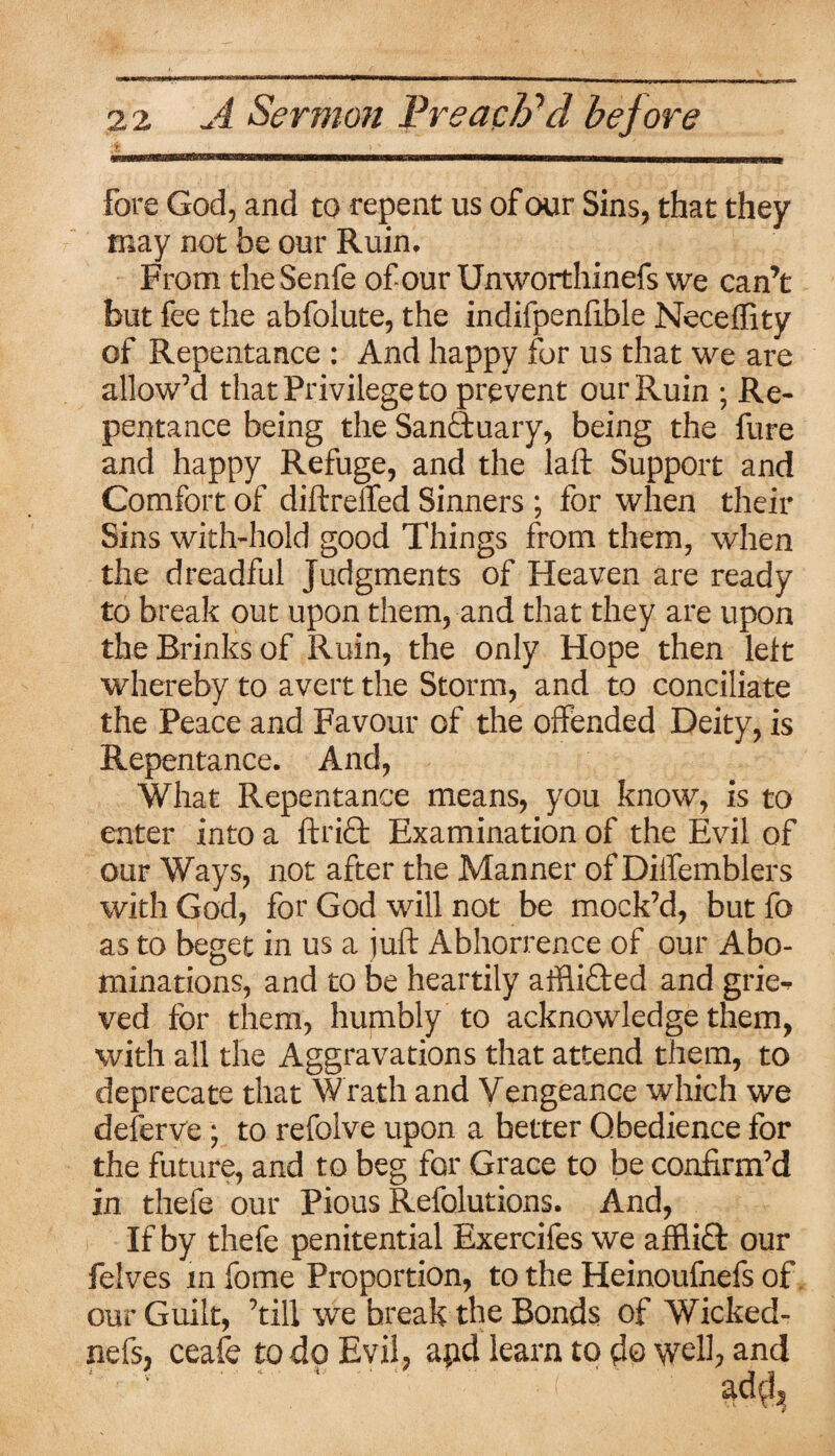 fore God, and to repent us of our Sins, that they may not be our Ruin. From theSenfe of our Unworthinefs we can’t but fee the abfolute, the indifpenfible Neceflity of Repentance : And happy for us that we are allow’d that Privilege to prevent our Ruin ■ Re¬ pentance being the SanQmary, being the fure and happy Refuge, and the laft Support and Comfort of dift reffed Sinners ; for when their Sins with-hold good Things from them, when the dreadful Judgments of Heaven are ready to break out upon them, and that they are upon the Brinks of Ruin, the only Hope then left whereby to avert the Storm, and to conciliate the Peace and Favour of the offended Deity, is Repentance. And, What Repentance means, you know, is to enter into a ftri£t Examination of the Evil of our Ways, not after the Manner of Diifemblers with God, for God will not be mock’d, but fo as to beget in us a juft Abhorrence of our Abo¬ minations, and to be heartily affli&ed and grie^ ved for them, humbly to acknowledge them, with all the Aggravations that attend them, to deprecate that Wrath and Vengeance which we deferve; to refolve upon a better Obedience for the future, and to beg for Grace to be confirm’d in thefe our Pious Refolutions. And, If by thefe penitential Exercifes we affiift our felves in fome Proportion, to the Heinoufnefs of our Guilt, ’till wre break the Bonds of Wicked- nefs, ceafe to do Evil, apd learn to do well; and ; * * - 4. - 4 * r *