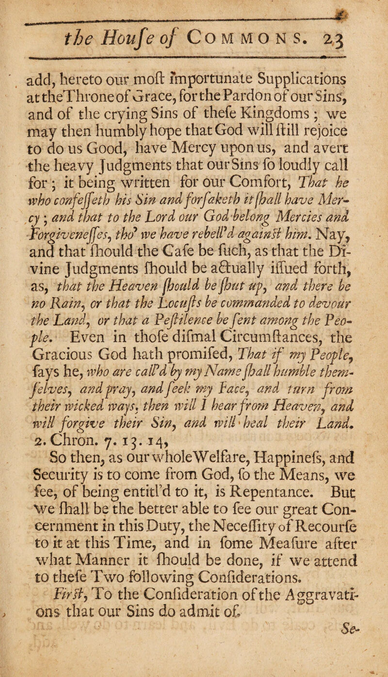 ■UMi-ULi.ii—minin <1 I nriT-r ■ i- —|——r ■ T--iiri n ■■urmriririrTT inr nr n~-htii miT-nrm iiimi^flli i add, hereto our moft importunate Supplications attheThroneof Grace, for the Pardon of our Sins, and of the crying Sins of thefe Kingdoms; we may then humbly hope that God will ftill rejoice to do us Good, have Mercy upon us, and avert the heavy Judgments that our Sins fo loudly call for ; it being written for our Comfort, That he who confejfeth his Sin and forfaketh it (hall have Mer¬ cy ; and that to the Lord our God belong Mercies and Forgivenejfes, tho* we have rebelled againsi him. Nay, and that mould the Cafe be ftich, as that the Di¬ vine Judgments fhould be actually ifliied forth, as, that the Heaven (hould be jhut up, and there be no Rain, or that the Locufls be commanded to devour the Land, or that a Pef Hence be f?nt among the Peo« pie. Even in thofe difmal Circumftances, the Gracious God hath promifed, That if my People, fays he, who are calPd by my Name (hall humble them- jelves, and pray, andfeek my face, and turn from their wicked ways* then will I hear from Heaven, and will forgive their Sin, and will1 heal their Land* 2. Chron. 7. 13. 14, So then, as our whole Welfare, Happinefs, and Security is to come from God, fo the Means, we fee, of being entitl’d to it, is Repentance. But We fhall be the better able to fee our great Con¬ cernment in this Duty, the Neceffity of Recourfe to it at this Time, and in fome Meafure after what Manner it fhould be done, if we attend to thefe Two following Confiderations. Firftj To the Confideration of the Aggravati¬ ons that our Sins do admit of ' '
