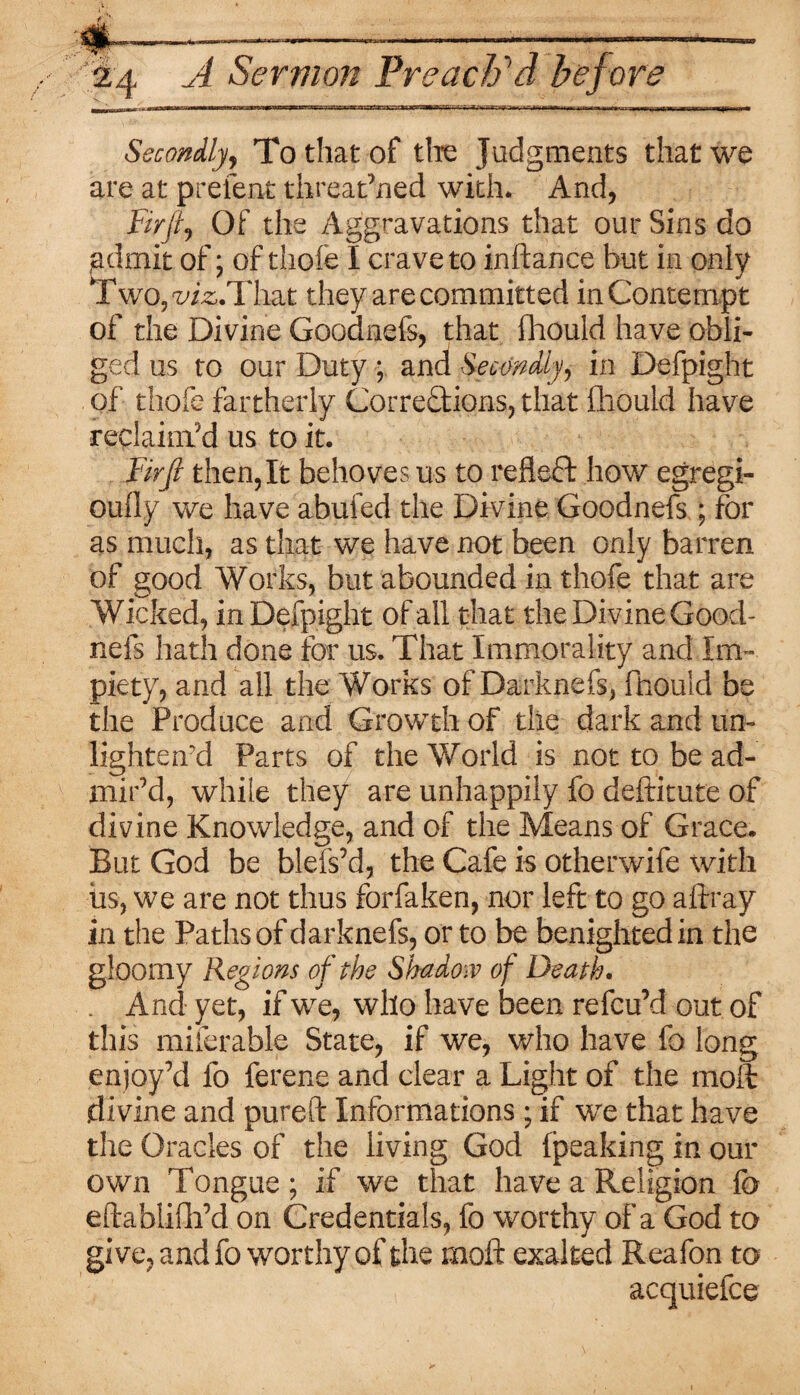 M)|r —„ tr-~II ' ■' • — <■ > -r j r-r 1 ynf^- i iwiii^.iljfc u ■ — - j|T ■■!■■• Secondly, To that of the Judgments that we are at prefent threatened with. And, Of the Aggravations that our Sins do admit of; of thofe I crave to inftance hut in only ^Two^/^.That they are committed in Contempt of the Divine Goodnefs, that fhould have obli¬ ged us to our Duty ; and Secondly, in Defpight of thofe fartherly Corrections, that fliould have reclaim'd us to it. Fir ft then, It behoves us to reflect how egregi- oully we have abufed the Divine Goodnefs ; for as much, as that we have not been only barren of good Works, but abounded in thofe that are Wicked, in Defpight of all that the Divine Good¬ nefs hath done for us. That Immorality and Im¬ piety, and all the Works of Darknefs, fliould be the Produce and Growth of the dark and un- lighten'd Parts of the World is not to be ad¬ mir’d, while they are unhappily fo deftitute of divine Knowledge, and of the Means of Grace. But God be blefs’d, the Cafe is otherwife with iis, we are not thus forfaken, nor left to go aftray in the Paths of darknefs, or to be benighted in the gloomy Regions of the Shadow of Death. . And yet, if we, who have been refcu’d out of this miferable State, if we, who have fo long enjoy’d fo ferene and clear a Light of the moft divine and pureft Informations; if we that have the Oracles of the living God {peaking in our own Tongue; if we that have a Religion fo eftablilli’d on Credentials, fo worthy of a God to give, and fo worthy of the moft exalted Reafon to acquiefce