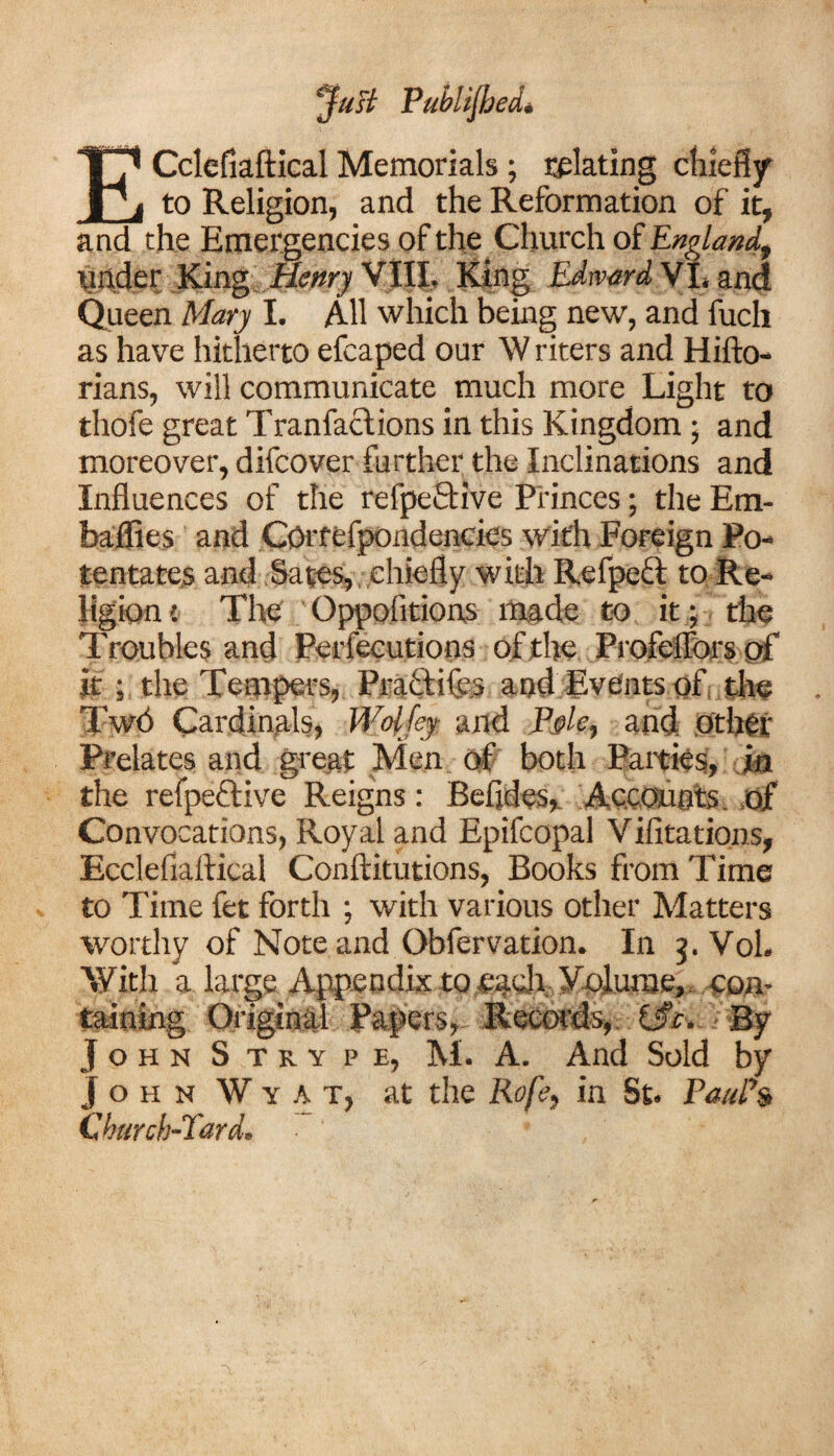 jfast Published* ECclefiaftical Memorials; plating chiefly to Religion, and the Reformation of it, and the Emergencies of the Church of England, under King Elenry VIII, King Edward VI. and Queen Mary I. All which being new, and fuch as have hitherto efcaped our W riters and Hifto- rians, will communicate much more Light to thofe great Tranfaclions in this Kingdom ; and moreover, difcover further the Inclinations and Influences of the refpeftive Princes; the Em- baflies and Cprfefpondencies with Foreign Po¬ tentates and Sates, chiefly with Refpeft to Re¬ ligion t The Oppolitions made to it j the Troubles and Perfecutions of the Profelfors of it ; the Tempers, Practifcs and Events of, the TwO Cardinals, Woljey and Pple, and other Prelates and great Men off both Patties, in the refpeftive Reigns: Befldes, Accounts, of Convocations, Royal and Epifcopal Vifitations, Ecclefiaftical Conftitutions, Books from Time to Time fet forth ; with various other Matters worthy of Note and Obfervation. In j. Vol. With a large Appendix to .each Volume, con¬ taining Original Papers, Records, i$c. By JohnS try pe, M. A. And Sold by j o h n W y A T, at the Rofe, in St. PauPs Church-Tard.