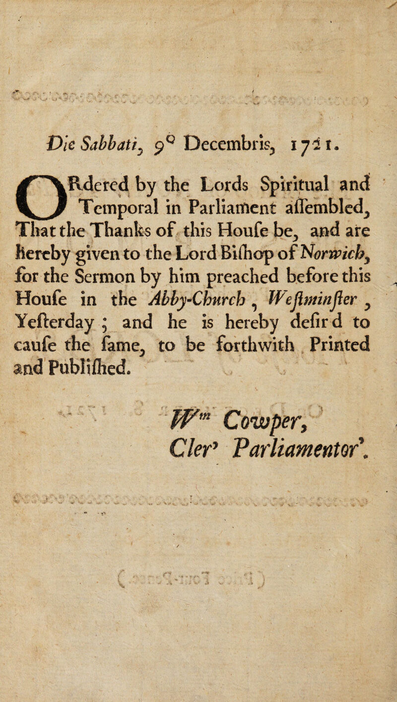 ^ , . / Die Sabbati, p° Decembris, 1721. ORdered by the Lords Spiritual and Temporal in Parliament aflembled. That the Thanks of this Houfe be, and are hereby given to the Lord Bifliop of Norwich, for the Sermon by him preached before this Houfe in the Abby-Chnrch , Weflminjier , Yefterday ; and he is hereby defir d to caufe the fame, to be forthwith Printed and Publi filed. Wm Cowper, ClerJ ParUamentor\ - T\.