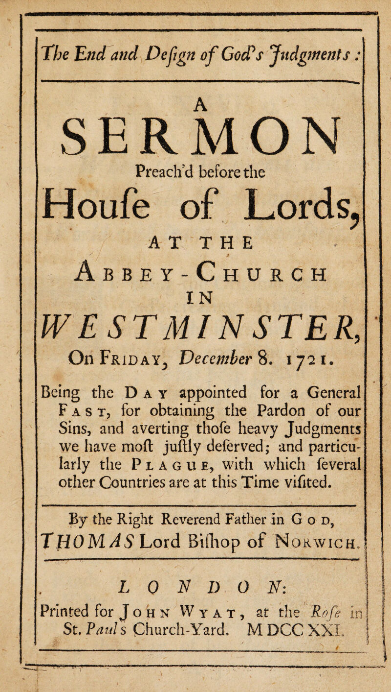 The End and Defgn of God's Judgments: S E R M O N Preach’d before the Houfe of Lords, AT THE Abbey-Church WESTMINSTER, On Friday,, December 8. 1721. Being the Day appointed for a General Fast, for obtaining the Pardon of our Sins, and averting thofe heavy Judgments we have moft juftly deferved; and particu¬ larly the Plague, with which feveral other Countries are at this Time viilted. By the Right Reverend Father in G o d, THOMAS Lord Bifhop of N ORWICH.! LONDON: Printed for J o h n W y a t , at the Rofe in j St. Paul s Church-Yard. M DCC XXL