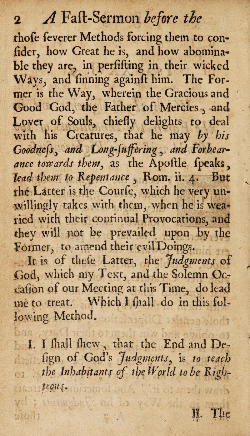 thofe feverer Methods forcing them to con- fider, how Great he is, and how abomina¬ ble they are, in perfifting in their wicked Ways, and finning again ft him. The For¬ mer is the Way, wherein the Gracious and Good God, the Father of Mercies, and Lover of Souls, chiefly delights to deal with his Creatures, that he may by his Goodnefs, and Long-fuffering, and Forbear¬ ance towards them, as the Apoftle fpcaks, lead them to Repentance , Rom. ii. 4. But the Latter is the Courfe, which he very un¬ willingly takes with them, when he is wea¬ ried with their continual Provocations, and they will not be prevailed upon by the Former, to amend their evil Doings. It is of thefe Latter, the Judgments of God, which my Text, and the Solemn Oc- eafion of our Meeting at this Time, do lead me to treat. Which I fliall do in this fol¬ lowing Method. I. I fliall fhew, that the End and De- fign of God’s Judgments, is to teach the Inhabitants of the World to be Righ- tegiif. s II. The ! i > f ;