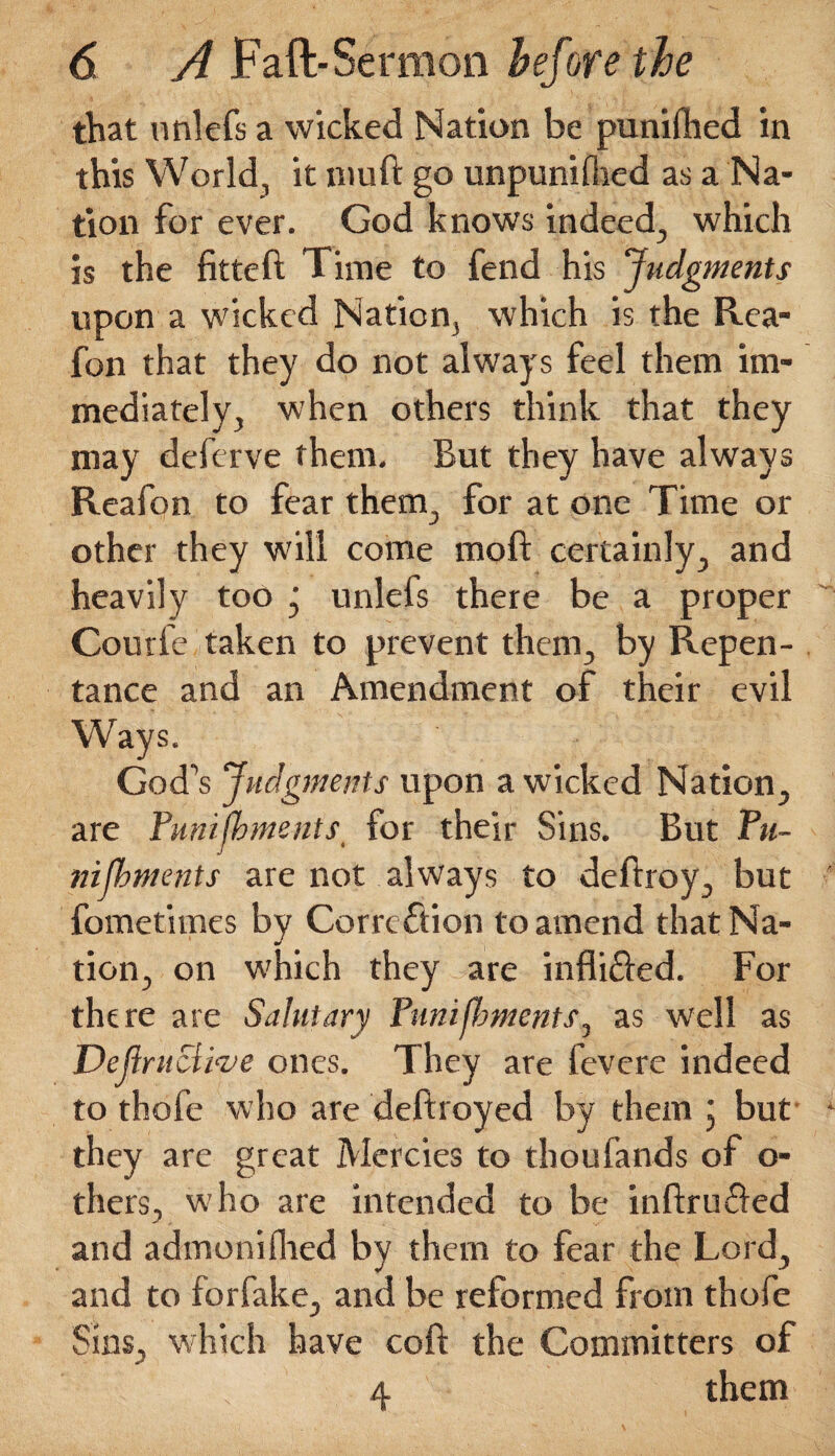 that nnlefs a wicked Nation be punilhed in this World, it niuft go unpuniflied as a Na¬ tion for ever. God knows indeed., which is the fitteft Time to fend his Judgments upon a wicked Nation, which is the Rea- fon that they do not always feel them im¬ mediately, when others think that they may defcrve them. But they have always Reafon to fear them., for at one Time or other they will come raoft certainly, and heavily too ' unlefs there be a proper Coutfe taken to prevent them, by Repen¬ tance and an Amendment of their evil Ways. God’s Judgments upon a wicked Nation, are Punifbments for their Sins. But Pu- nijbments are not always to deftroy, but fometimes by Correction to amend that Na¬ tion, on which they are infli&ed. For there are Salutary Punifbments, as well as Deft ritclrue ones. They are fevere indeed to thofe who are deftroyed by them ; but they are great Mercies to thoufands of o- thers, who are intended to be inftrufted and admoniflied by them to fear the Lord, and to forfake, and be reformed from thofe Sins, which have coft the Committers of s 4 them