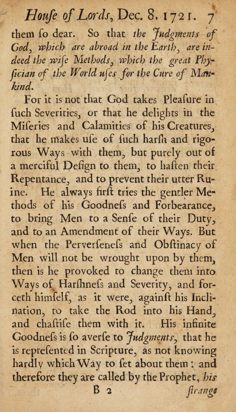 them fo dear. So that the judgments of God, which are abroad in the Earth, are in¬ deed the wife Methods, which the great Phy- fician of the World ufes for the Cure of Man¬ kind. For it is not that God takes Pleafure in fuch Severities, or that he delights in the Miferies and Calamities of his Creatures, that he makes ufe of fuch harfti and rigo¬ rous Ways with them., but purely out of a merciful Defign to them., to haften their Repentance, and to prevent their utter Ru- ine. He always firft tries the gentler Me¬ thods of his Goodnefs and Forbearance, to bring Men to a Senfe of their Duty, and to an Amendment of their Ways. But when the Perverfenefs and Obftinacy of Men will not be wrought upon by them, then is he provoked to change them into Ways of Harfhnefs and Severity, and for- ceth himfelf, as it were, againft his Incli¬ nation, to take the Rod into his Hand, and chaftife them with it. His infinite Goodnefs is fo averfe to Judgments, that he is reprefented in Scripture, as not knowing hardly which Way to fet about them ; and therefore they are called by the Prophet, his