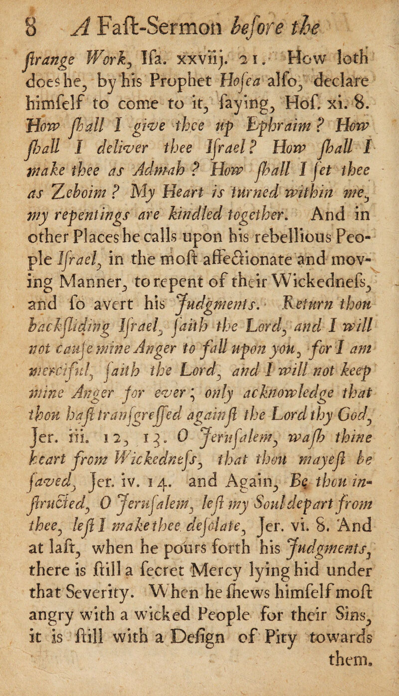 • *■ jlrange Work^ Ifa. xxviij. 21. How loth does he, by his Prophet Ho ft a alfo, declare himfelf to come to it, faying, Hof; xi. 8. How flail 1 give thee up Ephraim ? How fly all I deliver thee ljrael ? How jbatt I wake thee as Admah ? How ft all I fet thee - as Zeboim ? My Heart is turned within me^ wy repentings are kindled together. And in other Places he calls upon his rebellious Peo¬ ple Ifraeft in the moft affectionate and mov¬ ing Manner, to repent of their Wickednefs, and fo avert his Judgments. Return thou backsliding ljrael:j faith the Lord, and 1 will not caufe mine Anger to fall upon yok, for I am merciful, faith the Lordy and 1 will not keep mine Anger for ever', only acknowledge that re fed again ft the 13. 0 Jerufalem, waffy thine heart from Wickednefs, that thou may eft be faved, jer. iv. 14. and Again, Bq thou in- jlrucied, 0 Jerufalem, left my Soul depart from thee, left I make thee, deflate, Jer. vi. 8. And at laft, when he pours forth his Judgments, there is ftill a fecret Mercy lying hid under that Severity. When he fhews himfelf moft angry with a wicked People for their Sins, it is ftill with a Defign of Pity towards thou haft tranfg Jer. iii. 12, them.