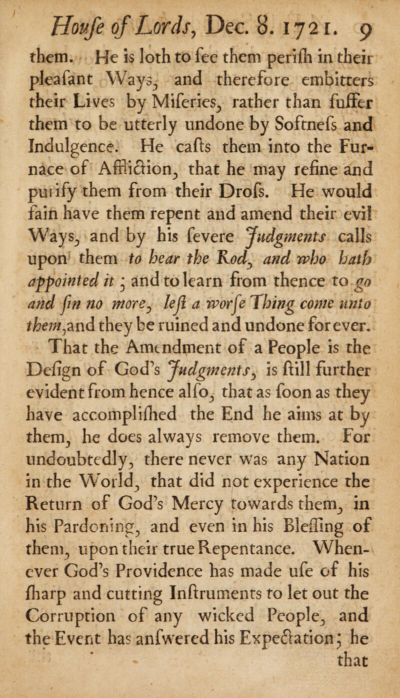 them. He is loth to fee them perifh in their pleafant Ways., and therefore embitters their Lives by Miferies, rather than fuffer them to be utterly undone by Softnefs and Indulgence. He calls them into the Fur¬ nace of Affliction, that he may refine and purify them from their Drofs. He would fain have them repent and amend their evil Ways, and by his fevere Judgments calls upon them to hear the Rod, and who hath appointed it ' and to learn from thence to go and fin no more, left a worfe Ihing come unto them,and they be ruined and undone forever. That the Amendment of a People is the Defign of God’s Judgments, is flill further evident from hence alfo, that as foon as they have accomplished the End he aims at by them, he does always remove them. For undoubtedly, there never was any Nation in the World, that did not experience the Return of God’s Mercy towards them, in his Pardoning, and even in his Blefflng of them, upon their true Repentance. When¬ ever God’s Providence has made ufe of his fharp and cutting Inftruments to let out the Corruption of any wicked People, and the Event has anfwered his Expectation j he that