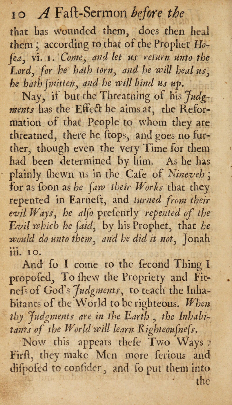 that has wounded them, does then heal them ; according to that of the Prophet Ho- fea3 vi. i. Come, and let us return unto the Lord, for he hath torn, and he will heal us3 he hath (mitten, and he will hind us up. Nay, if but the Threatning of his Judg¬ ments has the Effedt he aims at, the Refor¬ mation of that People to whom they are threatned, there he flops, and goes no fur¬ ther, though even the very Time for them had been determined by him. As he has plainly fhewn us in the Cafe of Nineveh • for as foon as he (aw their Works that they repented in Earned:, and turned from their evil Ways, he aljo preiently repented of the Evil which he [aid. by his Prophet, that he would do unto them, and he did it not, Jonah iii. i o. And fo I come to the fecond Thing I propofed. To (hew the Propriety and Fit- nefsof God’s Judgments, to teach the Inha¬ bitants of the World to be righteous. When thy Judgments are in the Earth , the Inhabi¬ tants of the World will learn Rigbteoufnefs. Now this appears thefe Two Ways * Firft, they make Men more ferious and difpofed to conlid.er, and fo put them into the