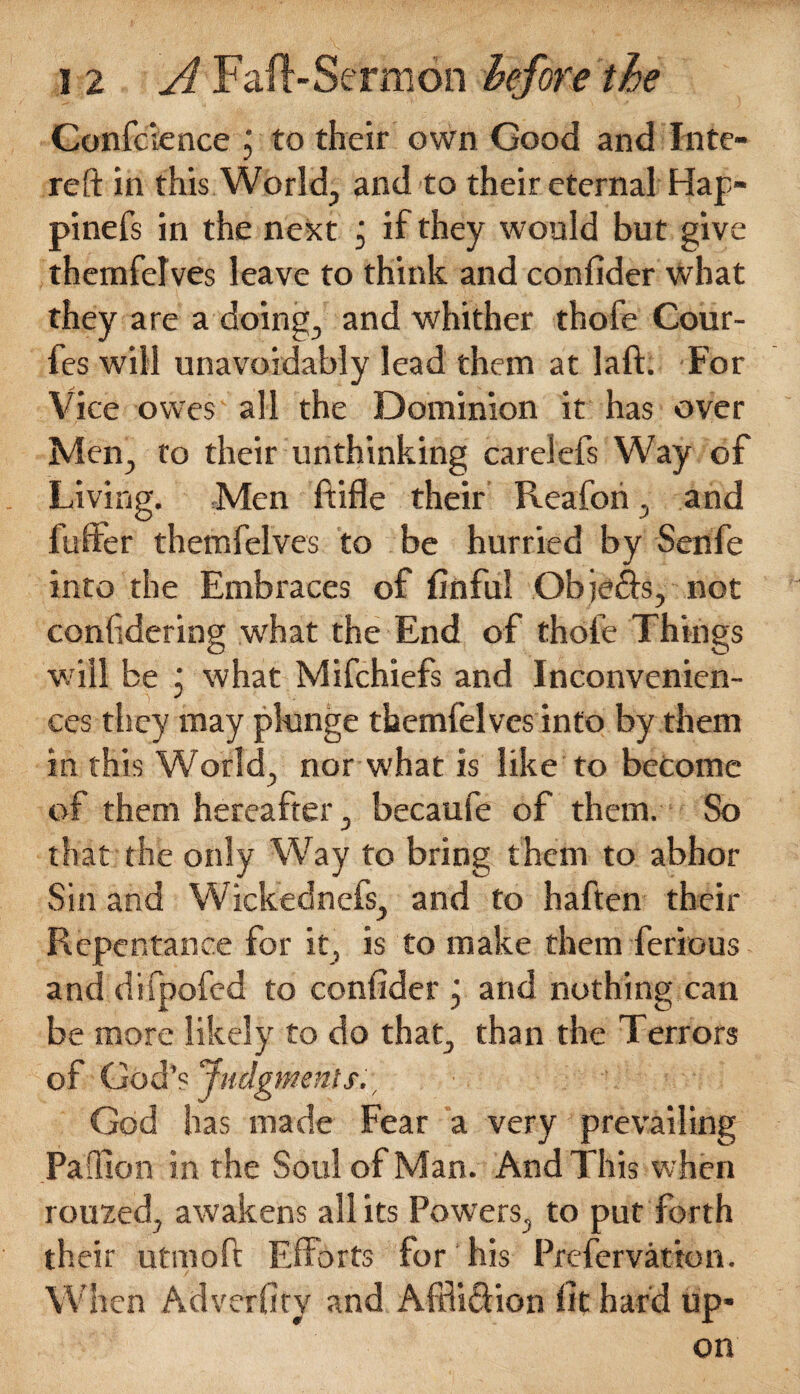 Conference j to their own Good and Inte- reft in this World, and to their eternal Hap- pinefs in the next , if they would but give themfelves leave to think and confider what they are a doing, and whither thofe Cour- fes will unavoidably lead them at laft. For Vice owes all the Dominion it has over Men, to their unthinking carelefs Way of Living. Men ftifle their Reafori, and fuller themfelves to be hurried by Senfe into the Embraces of finful Obje&s, not confdering what the End of thofe Things will be j what Mifchiefs and Inconvenien¬ ces they may plunge themfelves into by them in this World, nor what is like to become of them hereafter, becaufe of them. So that the only Way to bring them to abhor Sin and Wiekednefs, and to haften their Repentance for it, is to make them ferious and difpofed to confider j and nothing can be more likely to do that, than the Terrors of God’s Judgments., God has made Fear a very prevailing Paffion in the Soul of Man. And This when rouxed, awakens all its Powrers, to put forth their utinoft Efforts for his Preservation. When Adverfiry and Afdi&ion fit har'd up¬ on