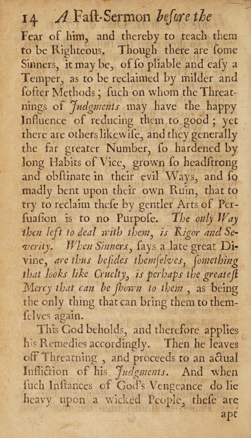 Fear of him, and thereby to teach them to be Righteous. Though there are home Sinners, it may be, of fo pliable and ealy a Temper, as to be reclaimed by milder and fofter Methods j fuch on whom the Threat- nings of Judgments may have the happy - Influence of reducing them to good ; yet there are others likewife, and they generally the far greater Number, fo hardened by long Habits of Vice, grown fo headftrong and obftinate in their evil Ways, and fo madly bent upon their own Ruin, that to try to reclaim thefe by gentler Arts of Per- fuaiion is to no Purpofe. The only Way then left to deal with them, is Rigor and Se¬ verity. When Sinners, fays a late great Di¬ vine, are thus be hides themjeheSj fontething that looks like Cruelty, is perhaps the greatejl Mercy that can be jhown to them, as being the only thing that can bring them to them- felves again. This God beholds, and therefore applies his Remedies accordingly. Then he leaves oh Threatning , and proceeds to an aftual Infliction of his Judgments. And when inch In fiances of God’s Vengeance do lie heavy upon a wicked People, thefe are apt