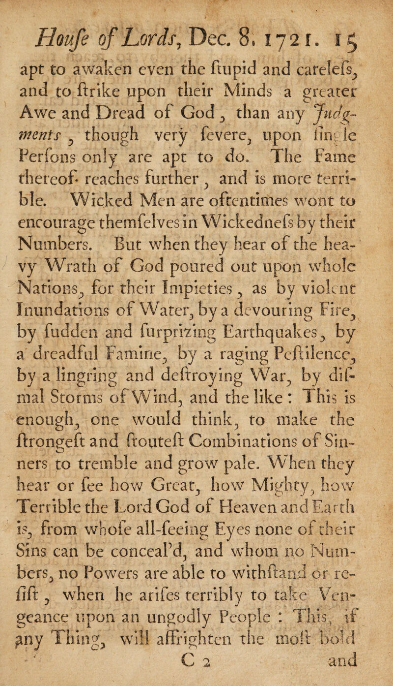 apt to awaken even the ftupid and catelefs, and to ftrike upon their Minds a greater Awe and Dread of God , than any Judg¬ ments , though very fevere, upon fingle Perfons only are apt to do. The Fame thereof reaches further , and is more terri¬ ble. Wicked Men are oftentimes wont to encourage themfelves in Wickednefs by their Numbers. But when they hear of the hea¬ vy Wrath of God poured out upon whole Nations, for their Impieties , as by violent Inundations of Water, by a devouring Fire, by fudden and furprizing Earthquakes, by a dreadful Famine, by a raging Pcftilence, by a lingring and deftroying War, by dif- mal Storms of Wind, and the like : This is enough, one would think, to make the ftrongeft and ftouteft Combinations of Sin¬ ners to tremble and grow pale. When they hear or fee how Great, how Mighty, how Terrible the Lord God of Heaven and Earth is, from whofe all-feeing Eyes none of their Sins can be conceal'd, and whom no Num¬ bers, no Powers are able to withftand or re¬ fill , when he arifes terribly to take Ven¬ geance upon an ungodly People : This, if any Thing, will affrighten the moil bold C 2 and