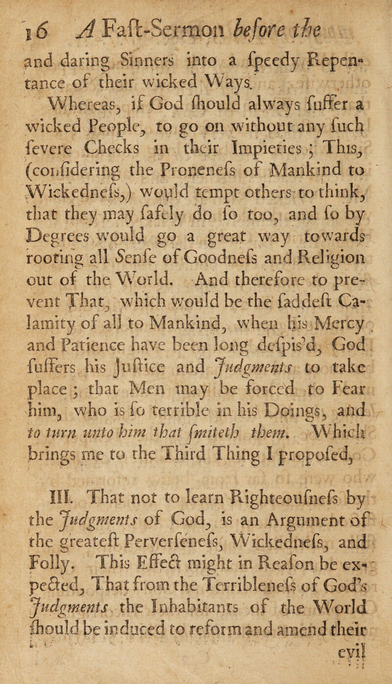 and daring Sinners into a fpecdy Repen¬ tance of their wicked Ways. Whereas, if God fhould always fuffer a wicked People, to go on without any fuch fevere Checks in their Impieties j This, (confidering the Pronenefs of Mankind to Wickednefs,) would tempt others-to think, that they may faftly do fo too, and fo by Degrees would go a great way towards roofing all S'enfe of Goodneis and Religion out of the World. And therefore to pre¬ vent Tha t, which would be the fad deft Ca¬ lamity of all to Mankind, when his Mercy and Patience have been long defpis’d, God fullers his juftice and Judgments to take place ; that Men may be forced to Fear him, who is fo terrible in his Doings, and to turn unto him that fmiielh them. Which brings roe to the Third Thing I propofed, III. That not to learn Righteoufnefs by the Judgments of God, is an Argument of the greateft Perverfenefs, W ickeanefs, and Folly. This Effeft might in Reafon be ex- ; pefted. That from the Terriblenefs of God’s Judgments the Inhabitants of the World fliquld be induced to reform and amend their