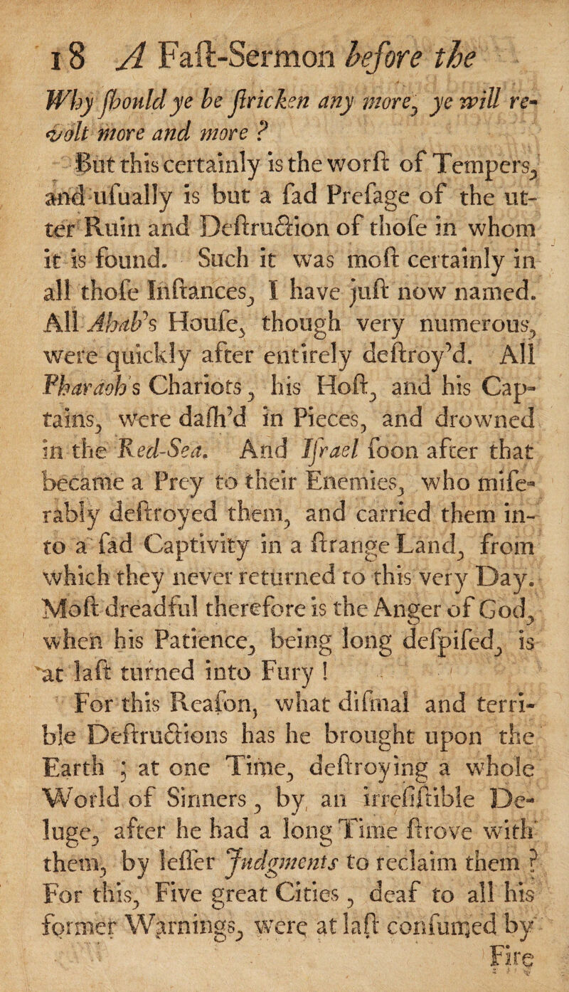 Why jbould ye be Jlricken any wore, ye mill re¬ volt wore and wore ? Put this certainly is the worft of Tempers., and ufually is but a fad Prefage of the ut¬ ter Ruin and Deftru&ion of thofe in whom it is found. Such it was mo ft certainly in all thofe Inftances, I have juft now named. All Ahabh Houfe} though very numerous, were quickly after entirely deftroy’d. All Pharaoh's Chariots, his Hoft, and his Cap¬ tains, were dafli’d in Pieces, and drowned in the Red-Sea. And Ijrael foon after that became a Prey to their Enemies, who mife- rably destroyed them, and carried them in¬ to a fad Captivity in a ftrange Land, from which they never returned to this very Day. Moft dreadful therefore is the Anger of God, when his Patience, being long defpifed, is vat daft turned into Fury ! - For this Rcaion, what di final and terri¬ ble Deftru&ions has he brought upon the Earth ; at one Time, deftroying a whole World of Sinners , by an irreiiftible De¬ luge, after he had a long Time ft rove with' them, by lelfer Judgments to reclaim them ? For this. Five great Cities, deaf to all his former Warnings, were at laft confunied by Fire