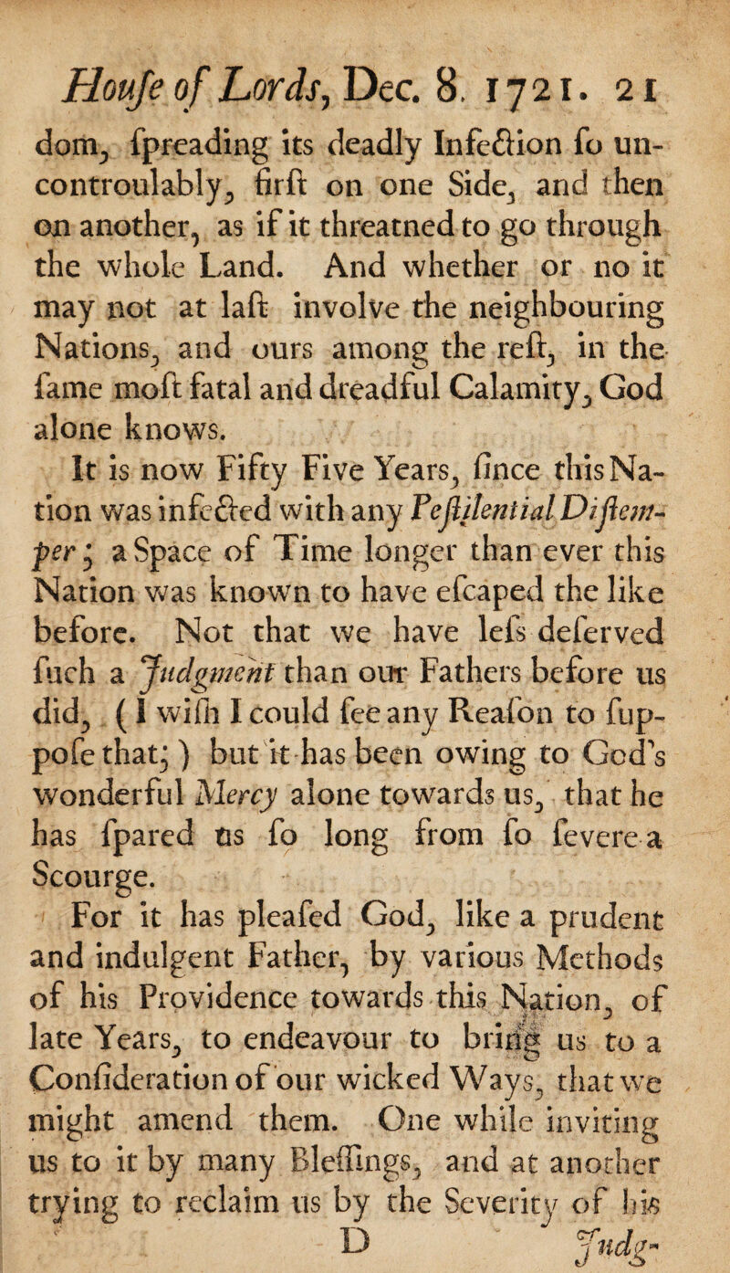 dom, fpreading its deadly Infe&ion id un~ controulably, firft on one Side, and then on another, as if it threatned to go through the whole Land. And whether or no it may not at laft involve the neighbouring Nations, and ours among the reft, in the fame moft fatal and dreadful Calamity, God alone knows. It is now Fifty Five Years, fince this Na¬ tion was infe&ed with any Fejlilential Difiem- per j a Space of Time longer than ever this Nation was known to have efcaped the like before. Not that we have lefs deferved fuch a Judgment than our Fathers before us did, ( I wifh I could fee any Reafon to fup- pofe that;) but it has been owing to God’s wonderful Mercy alone towards us, that he has fpared us fo long from fo fevere a Scourge. For it has plea fed God, like a prudent and indulgent Father, by various Methods of his Providence towards this Nation, of late Years, to endeavour to bring us to a Confideration of our wicked Ways, that we might amend them. One while inviting us to it by many Bleftlngs, and at another trying to reclaim us by the Severity of hk 13 Judg”