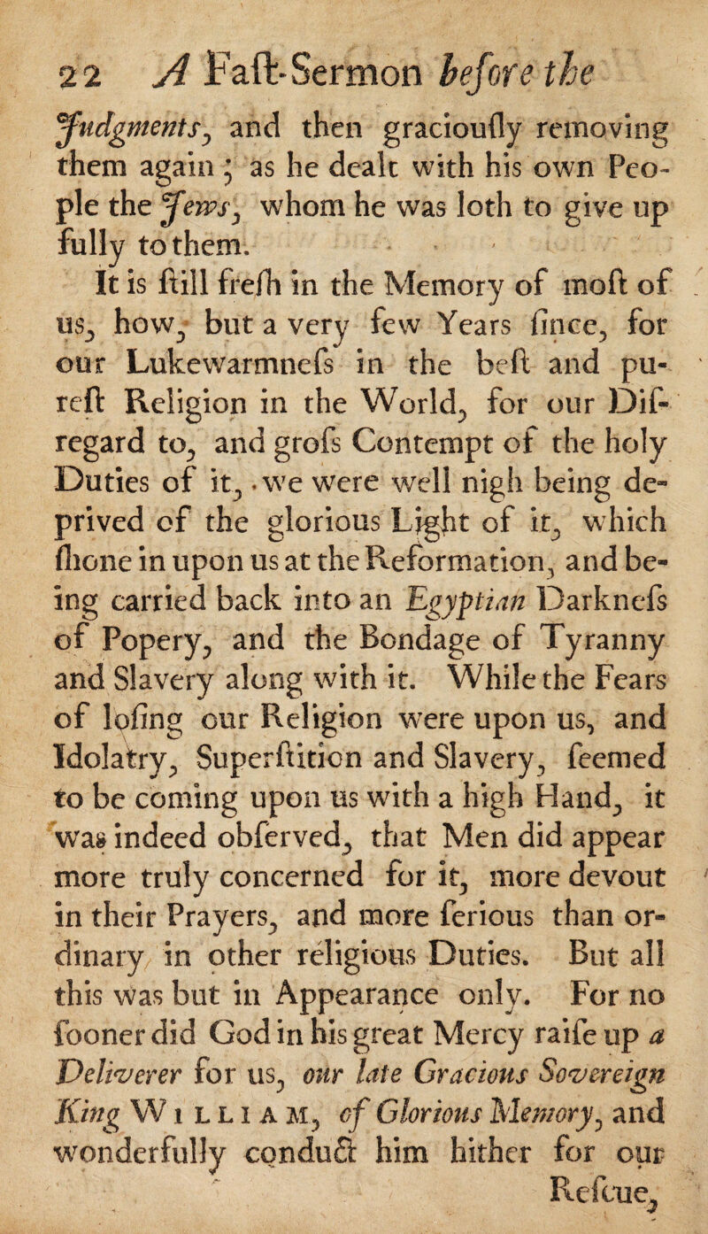 judgments, and then gracioufly removing them again ■ as he dealt with his own Peo¬ ple the Jews, whom he was loth to give up fully to them. It is Rill frefh in the Memory of moft of us, how, but a very few Years fince, for our Lukewarmnefs in the beft and pu- reft Religion in the World, for our Dif- regard to, and grofs Contempt of the holy Duties of it,. we were well nigh being de¬ prived of the glorious Light of it, which flione in upon us at the Reformation, and be¬ ing carried back into an Egyptian Darkncfs of Popery, and the Bondage of Tyranny and Slavery along with it. While the Fears of Ipfing our Religion were upon us, and Idolatry, Superftition and Slavery, feemed to be coming upon us with a high Hand, it was indeed obferved, that Men did appear more truly concerned for it, more devout in their Prayers, and more ferious than or¬ dinary in other religious Duties. But all this was but in Appearance only. For no fooner did God in his great Mercy raife up a Deliverer for us, our late Gracious Sovereign King W j l L i A m, cf Glorious Memory, and wonderfully conduct him hither for opr _ ' Relate,