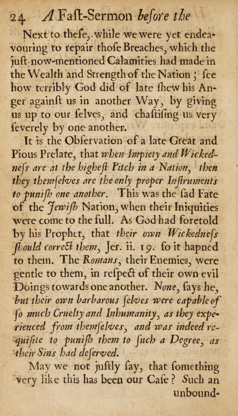 Next to thefe, while we were yet endea¬ vouring to repair thofe Breaches., which the juft:now-mentioned Calamities had made in the Wealth and Strength of the Nation ‘ fee how terribly God did of late {hew his An¬ ger againft us in another Way, by giving us up to our felves, and chaftifing us very feverely by one another. It is the Obfervation of a late Great and Pious Prelate, that when Impiety and Wicked¬ ness are at the highejl Pitch in a Nation^ then they them I elves are the only proper Injlruments to punifh one another. This was the fad Fate of the Jewijh Nation, when their Iniquities •were come to the full. As God had foretold by his Prophet, that their own Wickedness Jlonld correB them, Jer. ii. 19. fo it hapned to them. The Romans, their Enemies, Were gentle to them, in refpeft of their own evil Doings towards one another. N<we, fays he, hut their own barbarous jelves were capable of So much Cruelty and Inhumanity, as they expe* rienced from themjelves, and was indeed rc- quifite to punifh them to Jhrh a Degree, as their Sins had deServed. May we not juftly fay, that fomething very like this has been our Cafe ? Such an unbound-