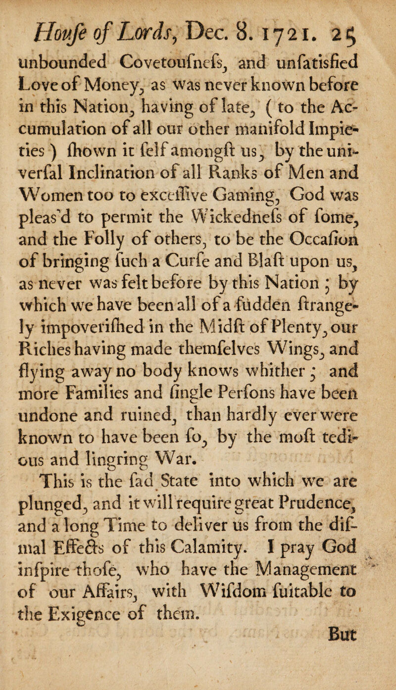 unbounded Covetoufnefs, and unfatisfied Love of Money, as was never known before in this Nation, having of late, (to the Ac¬ cumulation of all our other manifold Impie¬ ties ) fhown it felfamongft us, by theuni- verfal Inclination of all Ranks of Men and Women too to excelfive Gaming, God was pleas’d to permit the Wickednefs of fome, and the Folly of others, to be the Occafion of bringing fuch a Curfe and Blaft upon us, as never was felt before by this Nation ; by which we have been all of a fudden ftrange- ly impoverifhed in the Midft of Plenty, our Riches having made themfelves Wings, and flying away no body knows whither ‘ and more Families and Angle Perfons have been undone and ruined, than hardly ever were known to have been fo, by the moft tedi¬ ous and lingring War. This is the fad State into which we are plunged, and it will require great Prudence, and a long Time to deliver us from the dif- mal Effefts of this Calamity. I pray God infpire thofe, who have the Management of our Affairs, with Wifdom fuitable to the Exigence of them. vJ But