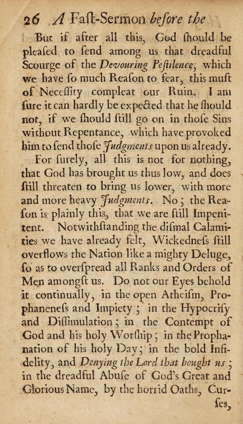 But if after all this., God fhould be pleafed to fend among us that dreadful Scourge of the Devouring Pejhlence, which we have fo much Reafon to fear., this rnuft of Neceffity compleat our Ruin. I am fure it can hardly be expe&ed that he fliould not, if we fliould ftill go on in thofe Sins without Repentance, which have provoked him to fend thofe Judgments upon us al ready. For furely, all this is not for nothing, that God has brought us thus low, and does ftill threaten to bring us lower, with more and more heavy Judgments. No , the Rea¬ fon is plainly this, that we are ftill Impeni¬ tent. Notwithftanding the difmal Calami¬ ties we have already felt, Wickednefs ftill overflows the Nation like a mighty Deluge, fo as to overfpread all Ranks and Orders of Men amongft us. Do not our Eyes behold it continually, in the open Atheifm, Pro- phanenefs and Impiety * in the Hypocrify and Diffimulationj in the Contempt of God and his holy Worfhip: in the Propha- nation of his holy Day • in the bold Infi¬ delity, and Denying the Lord that bought us j in the dreadful Abufe of God’s Great and Glorious Name, by the horrid Oaths, Cur- fes.